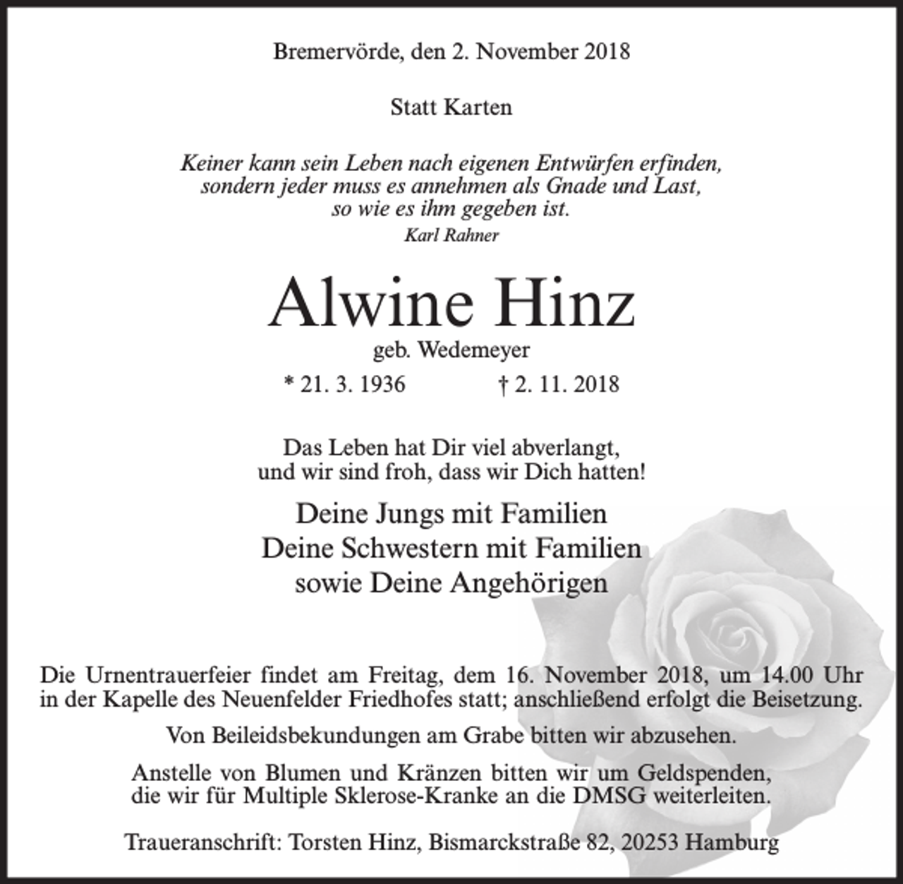 <p>Bremervörde, den 2. November 2018<br />Statt Karten<br />Keiner kann sein Leben nach eigenen Entwürfen erfinden,<br />sondern jeder muss es annehmen als Gnade und Last,<br />so wie es ihm gegeben ist.<br />Karl Rahner</p><p>Alwine Hinz<br />geb. Wedemeyer<br />* 21. 3. 1936<br />† 2. 11. 2018</p><p>Das Leben hat Dir viel abverlangt,<br />und wir sind froh, dass wir Dich hatten!</p><p>Deine Jungs mit Familien<br />Deine Schwestern mit Familien<br />sowie Deine Angehörigen<br />Die Urnentrauerfeier findet am Freitag, dem 16. November 2018, um 14.00 Uhr<br />in der Kapelle des Neuenfelder Friedhofes statt; anschließend erfolgt die Beisetzung.<br />Von Beileidsbekundungen am Grabe bitten wir abzusehen.<br />Anstelle von Blumen und Kränzen bitten wir um Geldspenden,<br />die wir für Multiple Sklerose-Kranke an die DMSG weiterleiten.<br />Traueranschrift: Torsten Hinz, Bismarckstraße 82, 20253 Hamburg</p>