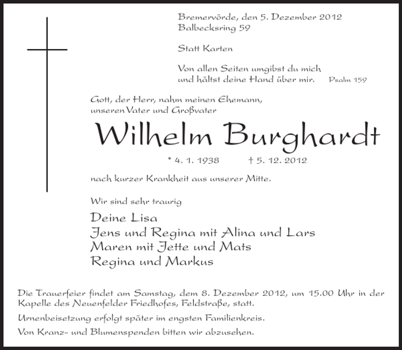 <p>Bremervörde, den 5. Dezember 2012<br />Balbecksring 59<br />Statt Karten<br />Von allen Seiten umgibst du mich<br />und hältst deine Hand über mir.</p><p>Psalm 159</p><p>Gott, der Herr, nahm meinen Ehemann,<br />unseren Vater und Großvater</p><p>Wilhelm Burghardt<br />* 4. 1. 1938</p><p>† 5. 12. 2012</p><p>nach kurzer Krankheit aus unserer Mitte.<br />Wir sind sehr traurig</p><p>Deine Lisa<br />Jens und Regina mit Alina und Lars<br />Maren mit Jette und Mats<br />Regina und Markus<br />Die Trauerfeier findet am Samstag, dem 8. Dezember 2012, um 15.00 Uhr in der<br />Kapelle des Neuenfelder Friedhofes, Feldstraße, statt.<br />Urnenbeisetzung erfolgt später im engsten Familienkreis.<br />Von Kranz- und Blumenspenden bitten wir abzusehen.</p>