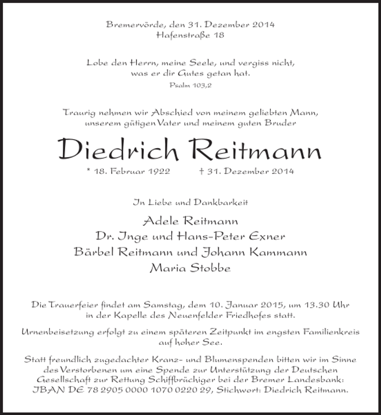 <p>Bremervörde, den 31. Dezember 2014<br />Hafenstraße 18<br />Lobe den Herrn, meine Seele, und vergiss nicht,<br />was er dir Gutes getan hat.<br />Psalm 103,2</p><p>Traurig nehmen wir Abschied von meinem geliebten Mann,<br />unserem gütigen Vater und meinem guten Bruder</p><p>Diedrich Reitmann<br />* 18. Februar 1922</p><p>† 31. Dezember 2014</p><p>In Liebe und Dankbarkeit</p><p>Adele Reitmann<br />Dr. Inge und Hans-Peter Exner<br />Bärbel Reitmann und Johann Kammann<br />Maria Stobbe<br />Die Trauerfeier findet am Samstag, dem 10. Januar 2015, um 13.30 Uhr<br />in der Kapelle des Neuenfelder Friedhofes statt.<br />Urnenbeisetzung erfolgt zu einem späteren Zeitpunkt im engsten Familienkreis<br />auf hoher See.<br />Statt freundlich zugedachter Kranz- und Blumenspenden bitten wir im Sinne<br />des Verstorbenen um eine Spende zur Unterstützung der Deutschen<br />Gesellschaft zur Rettung Schiffbrüchiger bei der Bremer Landesbank:<br />IBAN DE 78 2905 0000 107220 29, Stichwort: Diedrich Reitmann.</p>