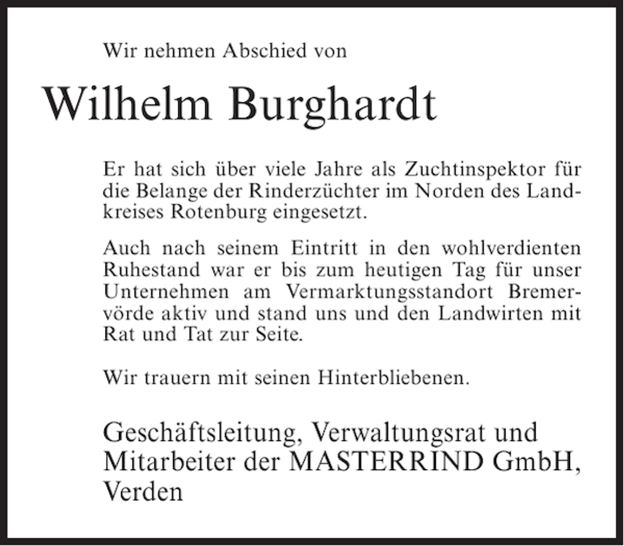 <p>Wir nehmen Abschied von</p><p>Wilhelm Burghardt<br />Er hat sich über viele Jahre als Zuchtinspektor für<br />die Belange der Rinderzüchter im Norden des Landkreises Rotenburg eingesetzt.<br />Auch nach seinem Eintritt in den wohlverdienten<br />Ruhestand war er bis zum heutigen Tag für unser<br />Unternehmen am Vermarktungsstandort Bremervörde aktiv und stand uns und den Landwirten mit<br />Rat und Tat zur Seite.<br />Wir trauern mit seinen Hinterbliebenen.</p><p>Geschäftsleitung, Verwaltungsrat und<br />Mitarbeiter der MASTERRIND GmbH,<br />Verden</p>