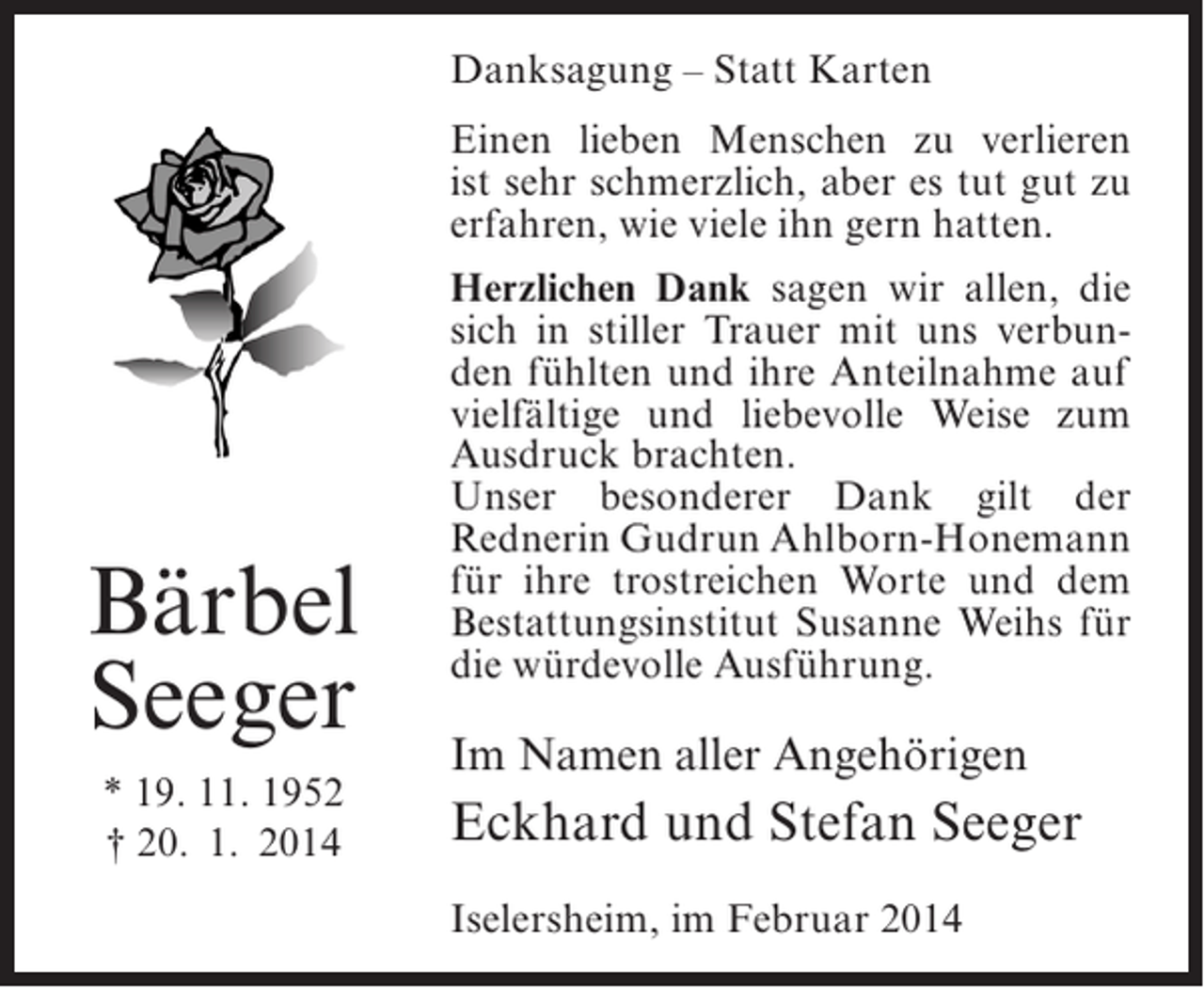 <p>Danksagung – Statt Karten<br />Einen lieben Menschen zu verlieren<br />ist sehr schmerzlich, aber es tut gut zu<br />erfahren, wie viele ihn gern hatten.</p><p>Bärbel<br />Seeger<br />* 19. 11. 1952<br />† 20. 1. 2014</p><p>Herzlichen Dank sagen wir allen, die<br />sich in stiller Trauer mit uns verbunden fühlten und ihre Anteilnahme auf<br />vielfältige und liebevolle Weise zum<br />Ausdruck brachten.<br />Unser besonderer Dank gilt der<br />Rednerin Gudrun Ahlborn-Honemann<br />für ihre trostreichen Worte und dem<br />Bestattungsinstitut Susanne Weihs für<br />die würdevolle Ausführung.</p><p>Im Namen aller Angehörigen</p><p>Eckhard und Stefan Seeger<br />Iselersheim, im Februar 2014</p>