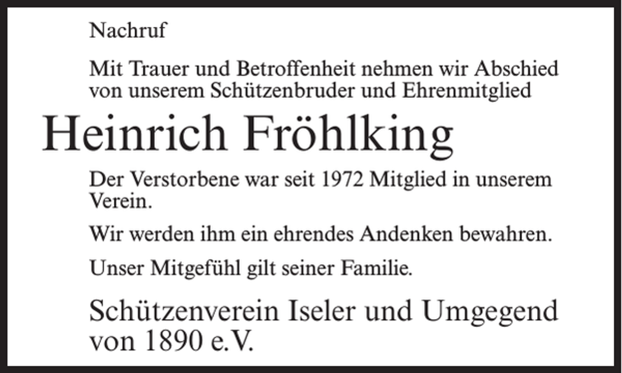 <p>Nachruf<br />Mit Trauer und Betroffenheit nehmen wir Abschied<br />von unserem Schützenbruder und Ehrenmitglied</p><p>Heinrich Fröhlking<br />Der Verstorbene war seit 1972 Mitglied in unserem<br />Verein.<br />Wir werden ihm ein ehrendes Andenken bewahren.<br />Unser Mitgefühl gilt seiner Familie.</p><p>Schützenverein Iseler und Umgegend<br />von 1890 e.V.</p>