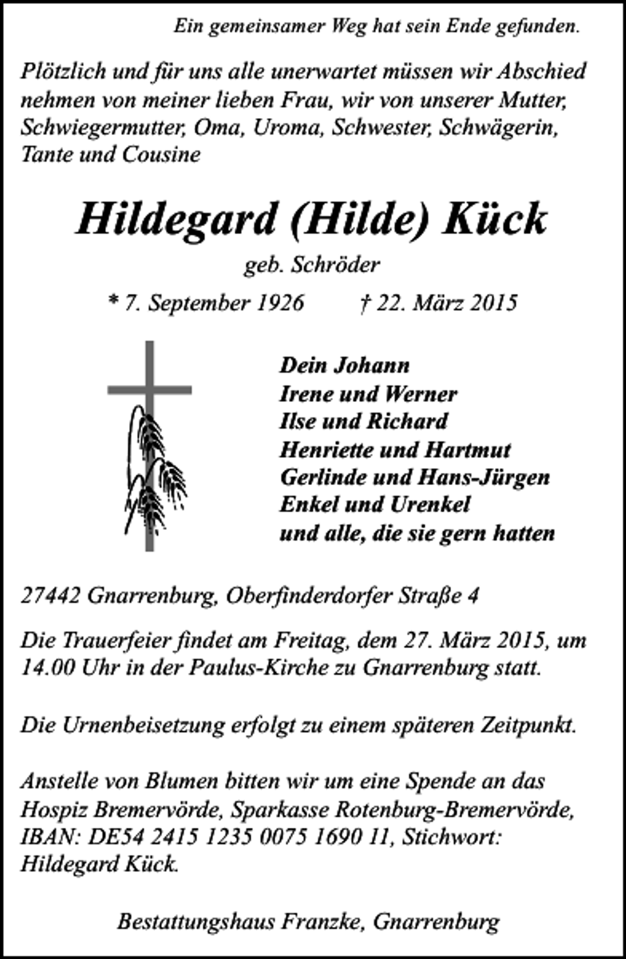 <p>Ein gemeinsamer Weg hat sein Ende gefunden.</p><p>Plötzlich und für uns alle unerwartet müssen wir Abschied<br />nehmen von meiner lieben Frau, wir von unserer Mutter,<br />Schwiegermutter, Oma, Uroma, Schwester, Schwägerin,<br />Tante und Cousine</p><p>Hildegard (Hilde) Kück<br />geb. Schröder</p><p>* 7. September 1926</p><p>† 22. März 2015</p><p>Dein Johann<br />Irene und Werner<br />Ilse und Richard<br />Henriette und Hartmut<br />Gerlinde und Hans-Jürgen<br />Enkel und Urenkel<br />und alle, die sie gern hatten<br />27442 Gnarrenburg, Oberfinderdorfer Straße 4<br />Die Trauerfeier findet am Freitag, dem 27. März 2015, um<br />14.00 Uhr in der Paulus-Kirche zu Gnarrenburg statt.<br />Die Urnenbeisetzung erfolgt zu einem späteren Zeitpunkt.<br />Anstelle von Blumen bitten wir um eine Spende an das<br />Hospiz Bremervörde, Sparkasse Rotenburg-Bremervörde,<br />IBAN: DE54 2415 1235 0075 1690 11, Stichwort:<br />Hildegard Kück.<br />Bestattungshaus Franzke, Gnarrenburg</p>
