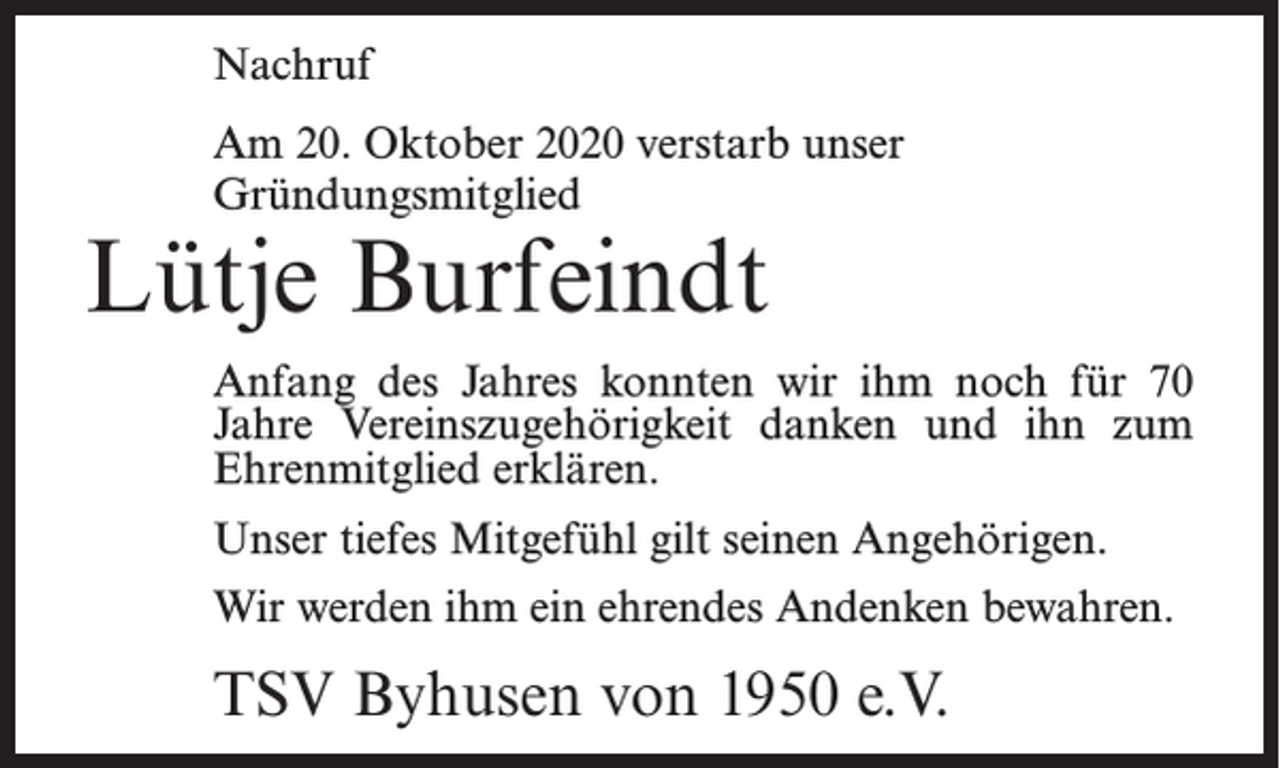<p>Nachruf<br />Am 20. Oktober 2020 verstarb unser<br />Gründungsmitglied</p><p>Lütje Burfeindt</p><p>Anfang des Jahres konnten wir ihm noch für 70<br />Jahre Vereinszugehörigkeit danken und ihn zum<br />Ehrenmitglied erklären.<br />Unser tiefes Mitgefühl gilt seinen Angehörigen.<br />Wir werden ihm ein ehrendes Andenken bewahren.</p><p>TSV Byhusen von 1950 e.V.</p>
