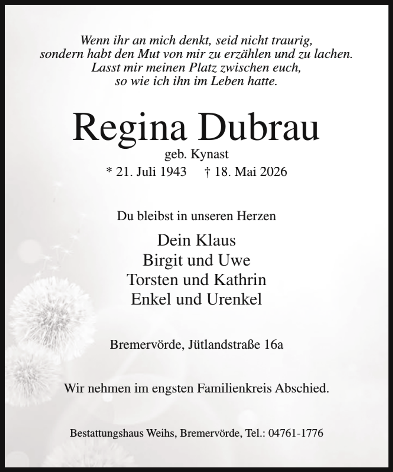 <p>Wenn ihr an mich denkt, seid nicht traurig,<br />sondern habt den Mut von mir zu erzählen und zu lachen.<br />Lasst mir meinen Platz zwischen euch,<br />so wie ich ihn im Leben hatte.</p><p>Regina Dubrau<br />geb. Kynast<br />* 21. Juli 1943 † 18. Mai 2026<br />Du bleibst in unseren Herzen</p><p>Dein Klaus<br />Birgit und Uwe<br />Torsten und Kathrin<br />Enkel und Urenkel<br />Bremervörde, Jütlandstraße 16a<br />Wir nehmen im engsten Familienkreis Abschied.<br />Bestattungshaus Weihs, Bremervörde, Tel.: 04761-1776</p>