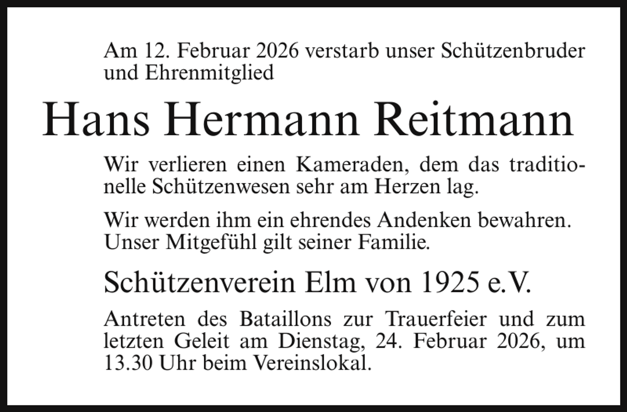 <p>Am 12. Februar 2026 verstarb unser Schützenbruder<br />und Ehrenmitglied</p><p>Hans Hermann Reitmann</p><p>Wir verlieren einen Kameraden, dem das traditionelle Schützenwesen sehr am Herzen lag.</p><p>Wir werden ihm ein ehrendes Andenken bewahren.<br />Unser Mitgefühl gilt seiner Familie.</p><p>Schützenverein Elm von 1925 e.V.<br />Antreten des Bataillons zur Trauerfeier und zum<br />letzten Geleit am Dienstag, 24. Februar 2026, um<br />13.30 Uhr beim Vereinslokal.</p>