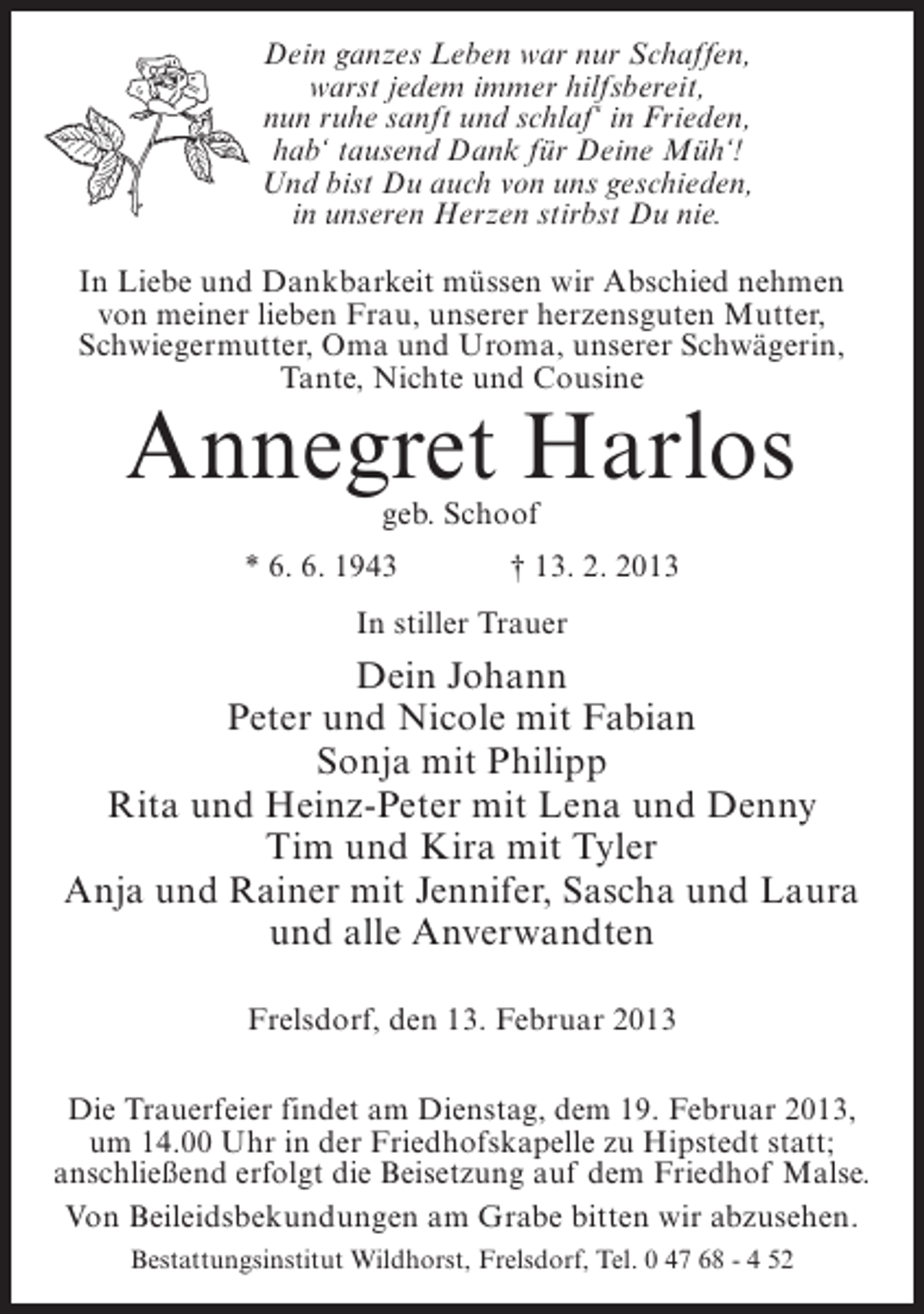 <p>Dein ganzes Leben war nur Schaffen,<br />warst jedem immer hilfsbereit,<br />nun ruhe sanft und schlaf‘ in Frieden,<br />hab‘ tausend Dank für Deine Müh‘!<br />Und bist Du auch von uns geschieden,<br />in unseren Herzen stirbst Du nie.<br />In Liebe und Dankbarkeit müssen wir Abschied nehmen<br />von meiner lieben Frau, unserer herzensguten Mutter,<br />Schwiegermutter, Oma und Uroma, unserer Schwägerin,<br />Tante, Nichte und Cousine</p><p>Annegret Harlos<br />geb. Schoof</p><p>* 6. 6. 1943</p><p>† 13. 2. 2013</p><p>In stiller Trauer</p><p>Dein Johann<br />Peter und Nicole mit Fabian<br />Sonja mit Philipp<br />Rita und Heinz-Peter mit Lena und Denny<br />Tim und Kira mit Tyler<br />Anja und Rainer mit Jennifer, Sascha und Laura<br />und alle Anverwandten<br />Frelsdorf, den 13. Februar 2013<br />Die Trauerfeier findet am Dienstag, dem 19. Februar 2013,<br />um 14.00 Uhr in der Friedhofskapelle zu Hipstedt statt;<br />anschließend erfolgt die Beisetzung auf dem Friedhof Malse.<br />Von Beileidsbekundungen am Grabe bitten wir abzusehen.<br />Bestattungsinstitut Wildhorst, Frelsdorf, Tel. 0 47 68 - 4 52</p>