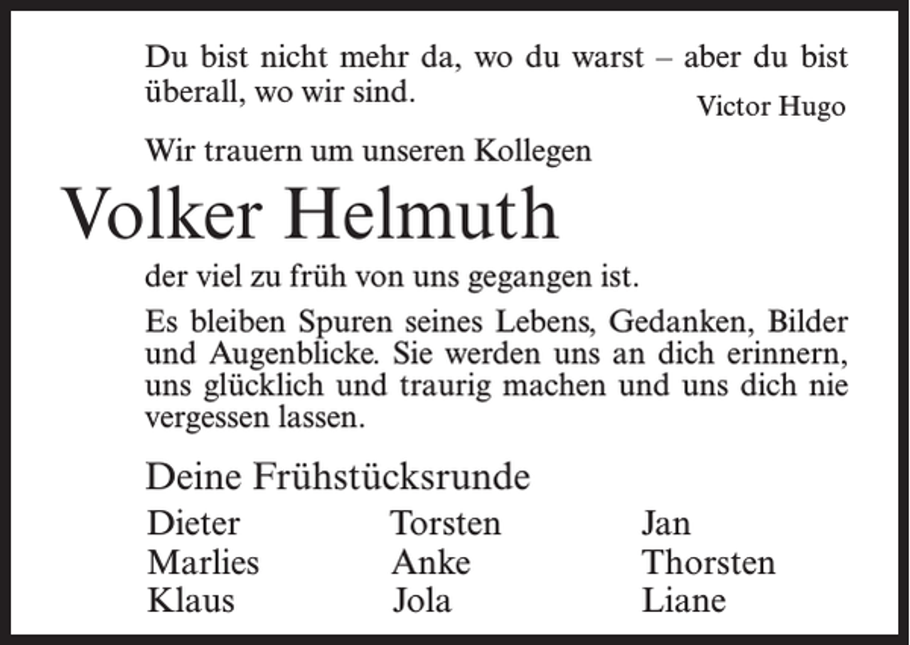 <p>Du bist nicht mehr da, wo du warst – aber du bist<br />überall,<br />wo wir sind.</p><p>Victor Hugo<br />Wir trauern um unseren Kollegen</p><p>Volker Helmuth<br />der viel zu früh von uns gegangen ist.<br />Es bleiben Spuren seines Lebens, Gedanken, Bilder<br />und Augenblicke. Sie werden uns an dich erinnern,<br />uns glücklich und traurig machen und uns dich nie<br />vergessen lassen.</p><p>Deine Frühstücksrunde<br />Dieter<br />Marlies<br />Klaus</p><p>Torsten<br />Anke<br />Jola</p><p>Jan<br />Thorsten<br />Liane</p>