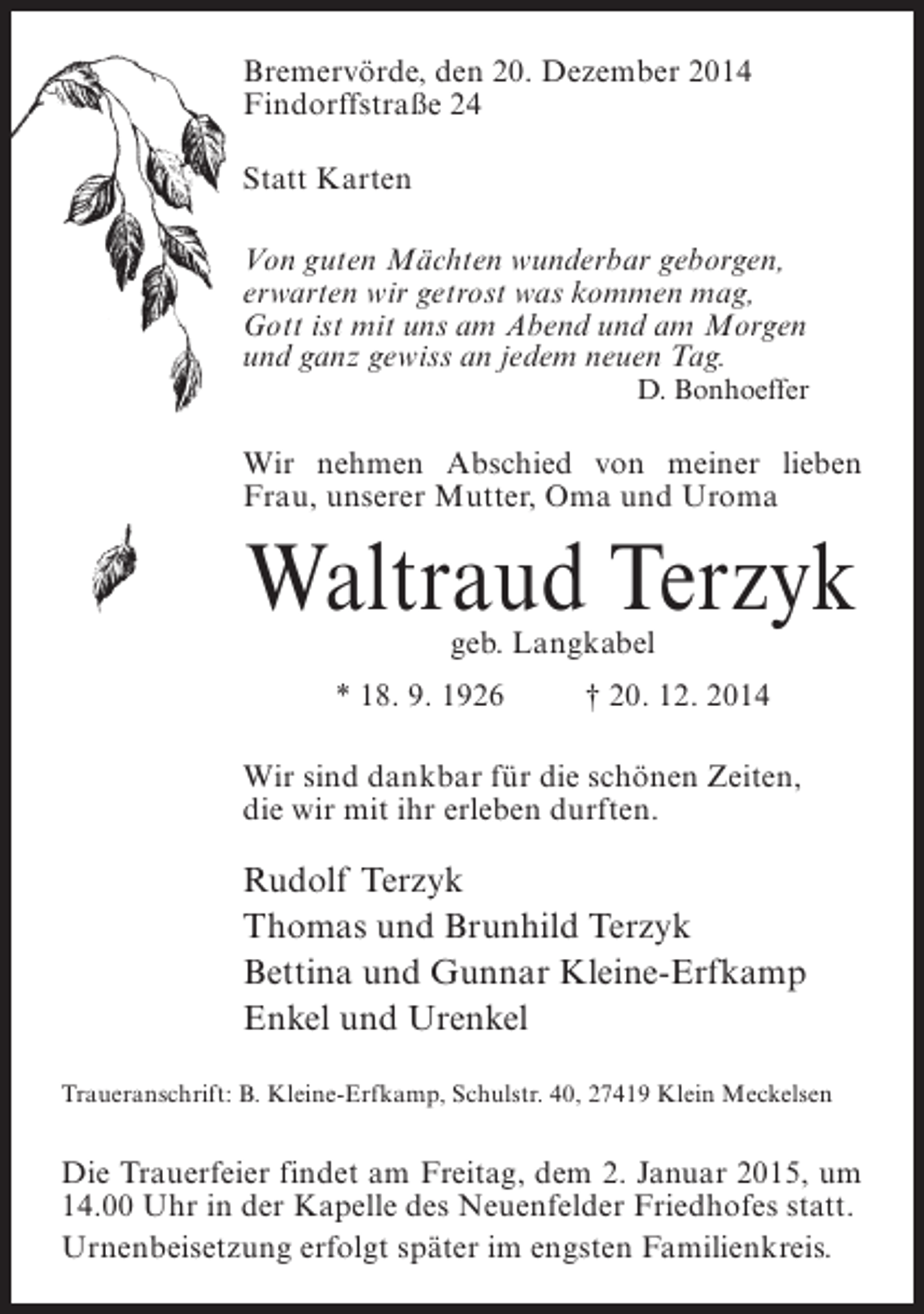 <p>Bremervörde, den 20. Dezember 2014<br />Findorffstraße 24<br />Statt Karten<br />Von guten Mächten wunderbar geborgen,<br />erwarten wir getrost was kommen mag,<br />Gott ist mit uns am Abend und am Morgen<br />und ganz gewiss an jedem neuen Tag.</p><p>D. Bonhoeffer</p><p>Wir nehmen Abschied von meiner lieben<br />Frau, unserer Mutter, Oma und Uroma</p><p>Waltraud Terzyk<br />geb. Langkabel</p><p>* 18. 9. 1926 † 20. 12. 2014<br />Wir sind dankbar für die schönen Zeiten,<br />die wir mit ihr erleben durften.</p><p>Rudolf Terzyk<br />Thomas und Brunhild Terzyk<br />Bettina und Gunnar Kleine-Erfkamp<br />Enkel und Urenkel<br />Traueranschrift: B. Kleine-Erfkamp, Schulstr. 40, 27419 Klein Meckelsen</p><p>Die Trauerfeier findet am Freitag, dem 2. Januar 2015, um<br />14.00 Uhr in der Kapelle des Neuenfelder Friedhofes statt.<br />Urnenbeisetzung erfolgt später im engsten Familienkreis.</p>