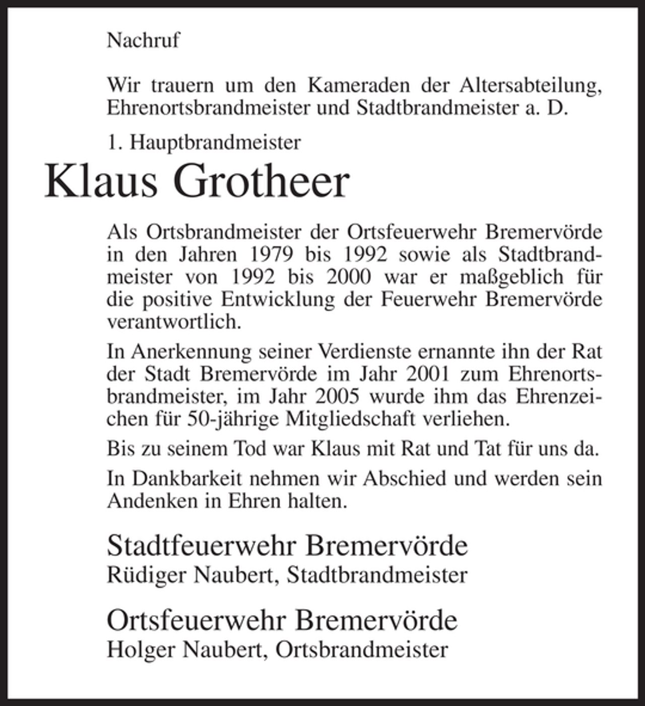 <p>Nachruf<br />Wir trauern um den Kameraden der Altersabteilung,<br />Ehrenortsbrandmeister und Stadtbrandmeister a. D.<br />1. Hauptbrandmeister</p><p>Klaus Grotheer<br />Als Ortsbrandmeister der Ortsfeuerwehr Bremervörde<br />in den Jahren 1979 bis 1992 sowie als Stadtbrandmeister von 1992 bis 2000 war er maßgeblich für<br />die positive Entwicklung der Feuerwehr Bremervörde<br />verantwortlich.<br />In Anerkennung seiner Verdienste ernannte ihn der Rat<br />der Stadt Bremervörde im Jahr 2001 zum Ehrenortsbrandmeister, im Jahr 2005 wurde ihm das Ehrenzeichen für 50-jährige Mitgliedschaft verliehen.<br />Bis zu seinem Tod war Klaus mit Rat und Tat für uns da.<br />In Dankbarkeit nehmen wir Abschied und werden sein<br />Andenken in Ehren halten.</p><p>Stadtfeuerwehr Bremervörde<br />Rüdiger Naubert, Stadtbrandmeister</p><p>Ortsfeuerwehr Bremervörde<br />Holger Naubert, Ortsbrandmeister</p>