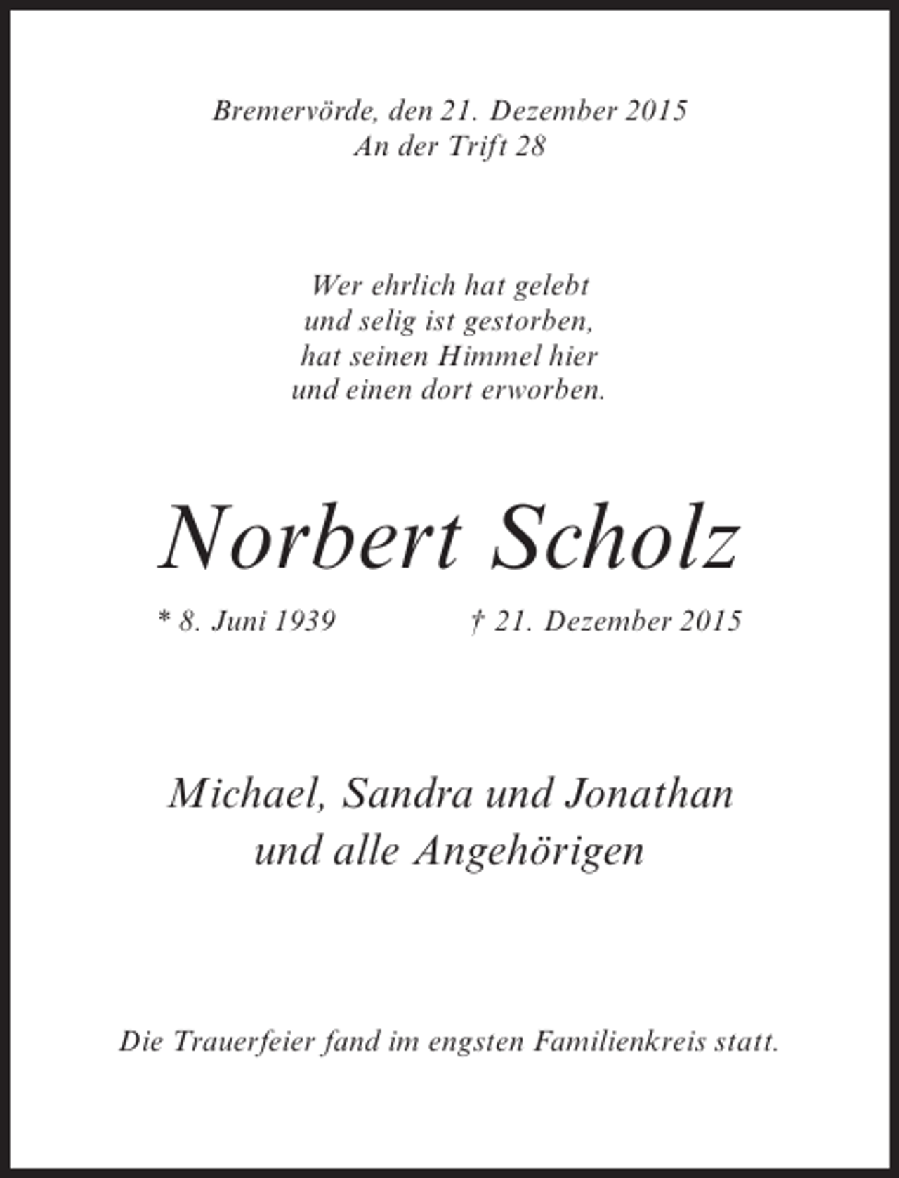 <p>Bremervörde, den 21. Dezember 2015<br />An der Trift 28</p><p>Wer ehrlich hat gelebt<br />und selig ist gestorben,<br />hat seinen Himmel hier<br />und einen dort erworben.</p><p>Norbert Scholz<br />* 8. Juni 1939</p><p> 21. Dezember 2015</p><p>Michael, Sandra und Jonathan<br />und alle Angehörigen</p><p>Die Trauerfeier fand im engsten Familienkreis statt.</p>