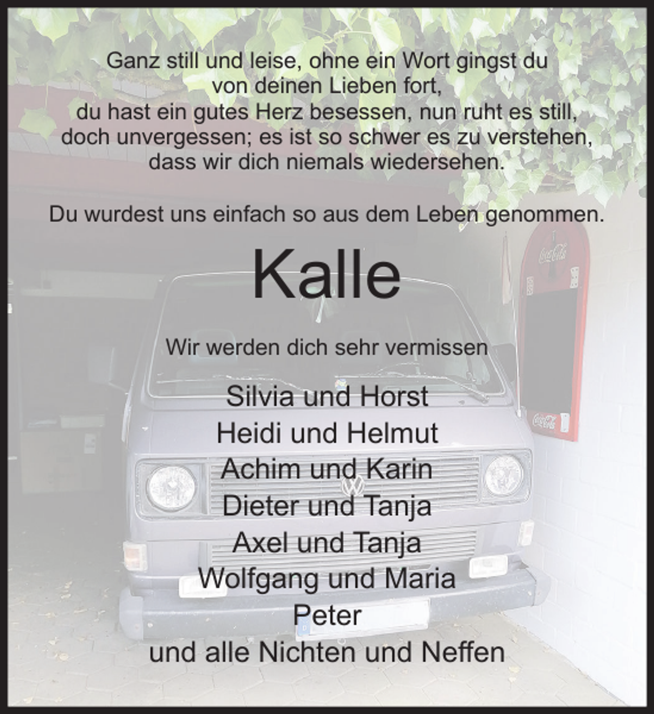 <p>Ganz still und leise, ohne ein Wort gingst du<br />von deinen Lieben fort,<br />du hast ein gutes Herz besessen, nun ruht es still,<br />doch unvergessen; es ist so schwer es zu verstehen,<br />dass wir dich niemals wiedersehen.<br />Du wurdest uns einfach so aus dem Leben genommen.</p><p>Kalle</p><p>Wir werden dich sehr vermissen</p><p>Silvia und Horst<br />Heidi und Helmut<br />Achim und Karin<br />Dieter und Tanja<br />Axel und Tanja<br />Wolfgang und Maria<br />Peter<br />und alle Nichten und Neﬀen</p>