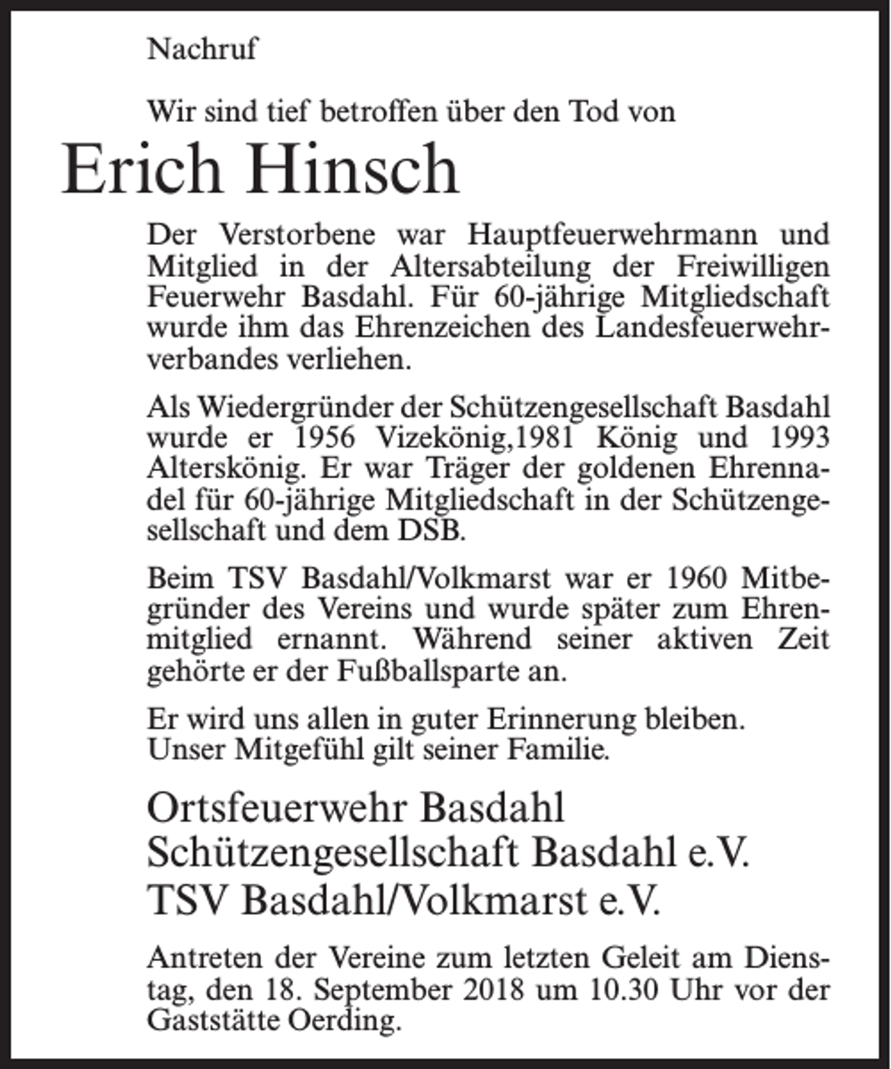 <p>Nachruf<br />Wir sind tief betroffen über den Tod von</p><p>Erich Hinsch</p><p>Der Verstorbene war Hauptfeuerwehrmann und<br />Mitglied in der Altersabteilung der Freiwilligen<br />Feuerwehr Basdahl. Für 60-jährige Mitgliedschaft<br />wurde ihm das Ehrenzeichen des Landesfeuerwehrverbandes verliehen.<br />Als Wiedergründer der Schützengesellschaft Basdahl<br />wurde er 1956 Vizekönig,1981 König und 1993<br />Alterskönig. Er war Träger der goldenen Ehrennadel für 60-jährige Mitgliedschaft in der Schützengesellschaft und dem DSB.<br />Beim TSV Basdahl/Volkmarst war er 1960 Mitbegründer des Vereins und wurde später zum Ehrenmitglied ernannt. Während seiner aktiven Zeit<br />gehörte er der Fußballsparte an.<br />Er wird uns allen in guter Erinnerung bleiben.<br />Unser Mitgefühl gilt seiner Familie.</p><p>Ortsfeuerwehr Basdahl<br />Schützengesellschaft Basdahl e.V.<br />TSV Basdahl/Volkmarst e.V.<br />Antreten der Vereine zum letzten Geleit am Dienstag, den 18. September 2018 um 10.30 Uhr vor der<br />Gaststätte Oerding.</p>