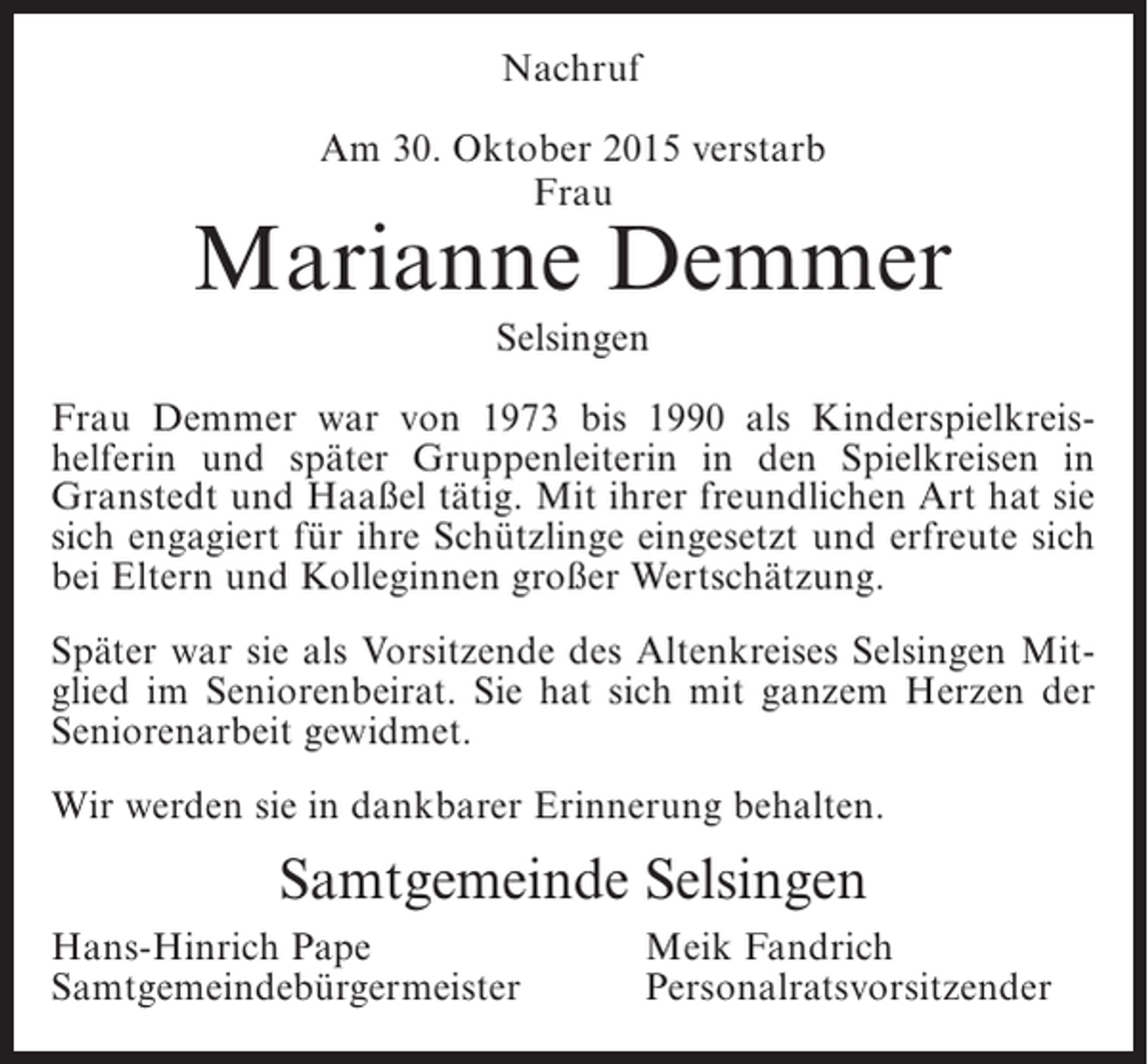 <p>Nachruf<br />Am 30. Oktober 2015 verstarb<br />Frau</p><p>Marianne Demmer<br />Selsingen<br />Frau Demmer war von 1973 bis 1990 als Kinderspielkreishelferin und später Gruppenleiterin in den Spielkreisen in<br />Granstedt und Haaßel tätig. Mit ihrer freundlichen Art hat sie<br />sich engagiert für ihre Schützlinge eingesetzt und erfreute sich<br />bei Eltern und Kolleginnen großer Wertschätzung.<br />Später war sie als Vorsitzende des Altenkreises Selsingen Mitglied im Seniorenbeirat. Sie hat sich mit ganzem Herzen der<br />Seniorenarbeit gewidmet.<br />Wir werden sie in dankbarer Erinnerung behalten.</p><p>Samtgemeinde Selsingen<br />Hans-Hinrich Pape<br />Samtgemeindebürgermeister</p><p>Meik Fandrich<br />Personalratsvorsitzender</p>