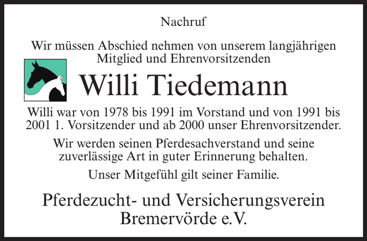 <p>Nachruf<br />Wir müssen Abschied nehmen von unserem langjährigen<br />Mitglied und Ehrenvorsitzenden</p><p>Willi Tiedemann</p><p>Willi war von 1978 bis 1991 im Vorstand und von 1991 bis<br />200. Vorsitzender und ab 2000 unser Ehrenvorsitzender.<br />Wir werden seinen Pferdesachverstand und seine<br />zuverlässige Art in guter Erinnerung behalten.<br />Unser Mitgefühl gilt seiner Familie.</p><p>Pferdezucht- und Versicherungsverein<br />Bremervörde e.V.</p>