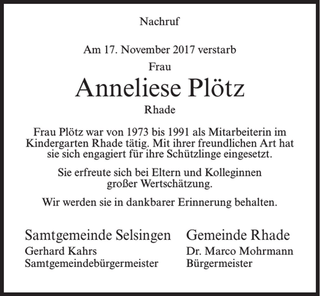 <p>Nachruf<br />Am 17. November 2017 verstarb<br />Frau</p><p>Anneliese Plötz<br />Rhade<br />Frau Plötz war von 1973 bis 1991 als Mitarbeiterin im<br />Kindergarten Rhade tätig. Mit ihrer freundlichen Art hat<br />sie sich engagiert für ihre Schützlinge eingesetzt.<br />Sie erfreute sich bei Eltern und Kolleginnen<br />großer Wertschätzung.<br />Wir werden sie in dankbarer Erinnerung behalten.</p><p>Samtgemeinde Selsingen Gemeinde Rhade<br />Gerhard Kahrs<br />Samtgemeindebürgermeister</p><p>Dr. Marco Mohrmann<br />Bürgermeister</p>