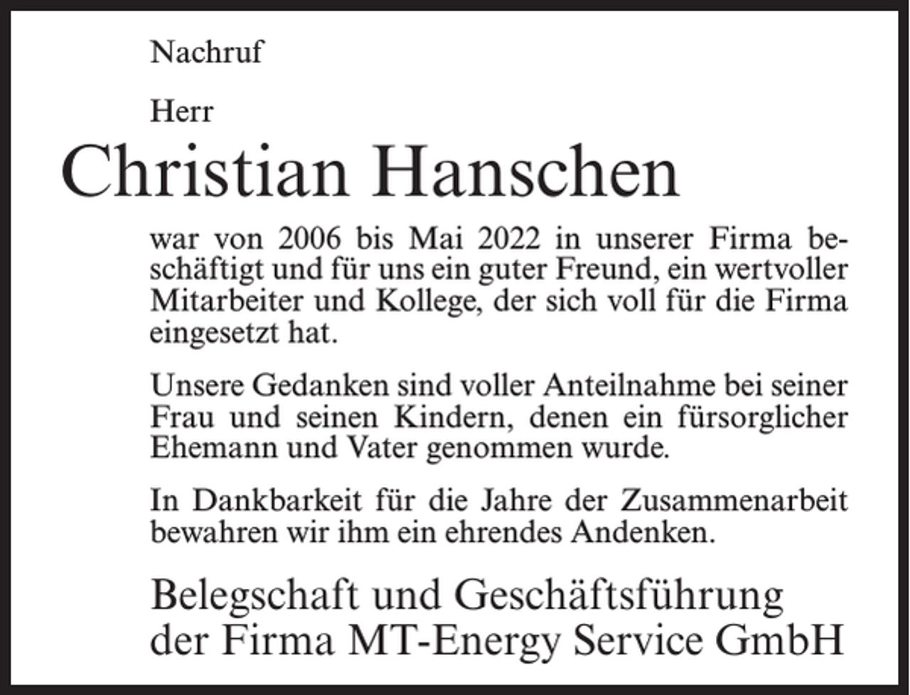 <p>Nachruf<br />Herr</p><p>Christian Hanschen<br />war von 2006 bis Mai 2022 in unserer Firma beschäftigt und für uns ein guter Freund, ein wertvoller<br />Mitarbeiter und Kollege, der sich voll für die Firma<br />eingesetzt hat.<br />Unsere Gedanken sind voller Anteilnahme bei seiner<br />Frau und seinen Kindern, denen ein fürsorglicher<br />Ehemann und Vater genommen wurde.<br />In Dankbarkeit für die Jahre der Zusammenarbeit<br />bewahren wir ihm ein ehrendes Andenken.</p><p>Belegschaft und Geschäftsführung<br />der Firma MT-Energy Service GmbH</p>