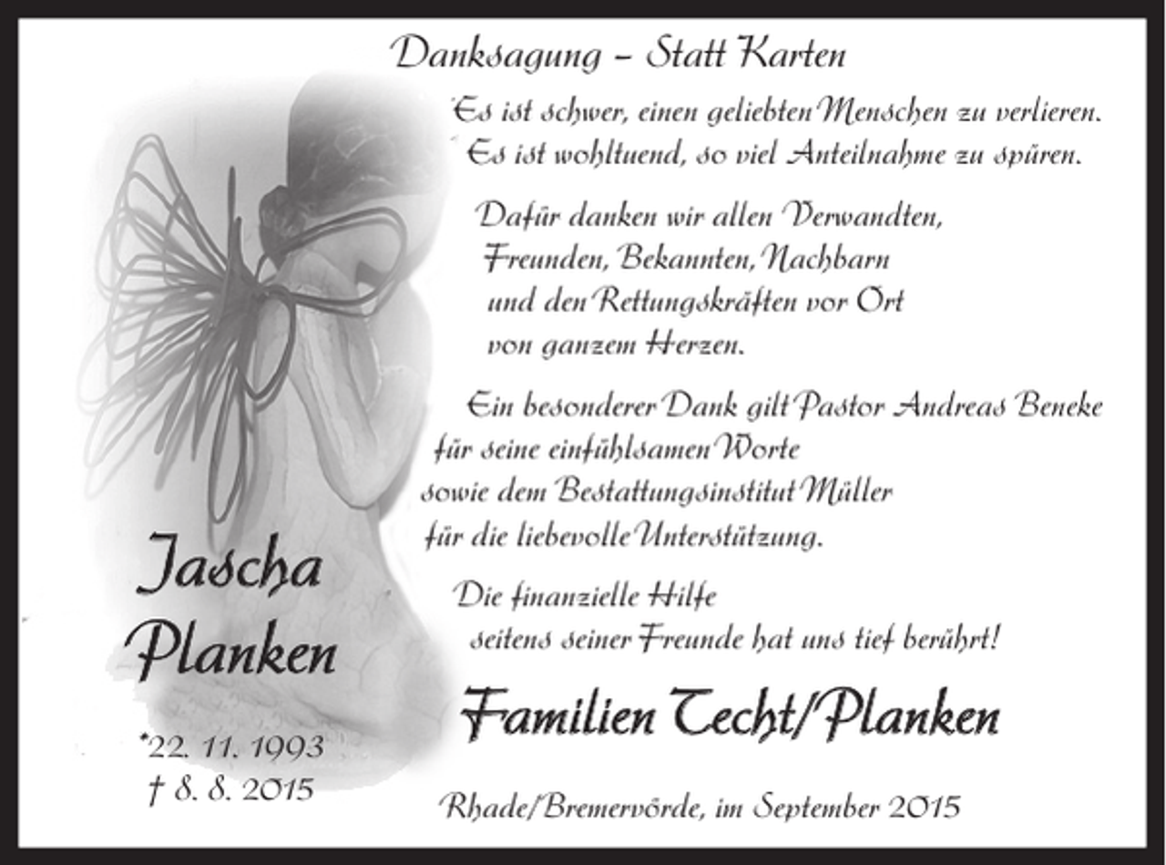 <p>Danksagung – Statt Karten<br />Es ist schwer, einen geliebten Menschen zu verlieren.<br />Es ist wohltuend, so viel Anteilnahme zu spüren.<br />Dafür danken wir allen Verwandten,<br />Freunden, Bekannten, Nachbarn<br />und den Rettungskräften vor Ort<br />von ganzem Herzen.</p><p>Jascha<br />Planken<br />*. 11. 1993<br />† 8. 8. 2015</p><p>Ein besonderer Dank gilt Pastor Andreas Beneke<br />für seine einfühlsamen Worte<br />sowie dem Bestattungsinstitut Müller<br />für die liebevolle Unterstützung.<br />Die finanzielle Hilfe<br />seitens seiner Freunde hat uns tief berührt!</p><p>Familien Techt/Planken<br />Rhade/Bremervörde, im September 2015</p>