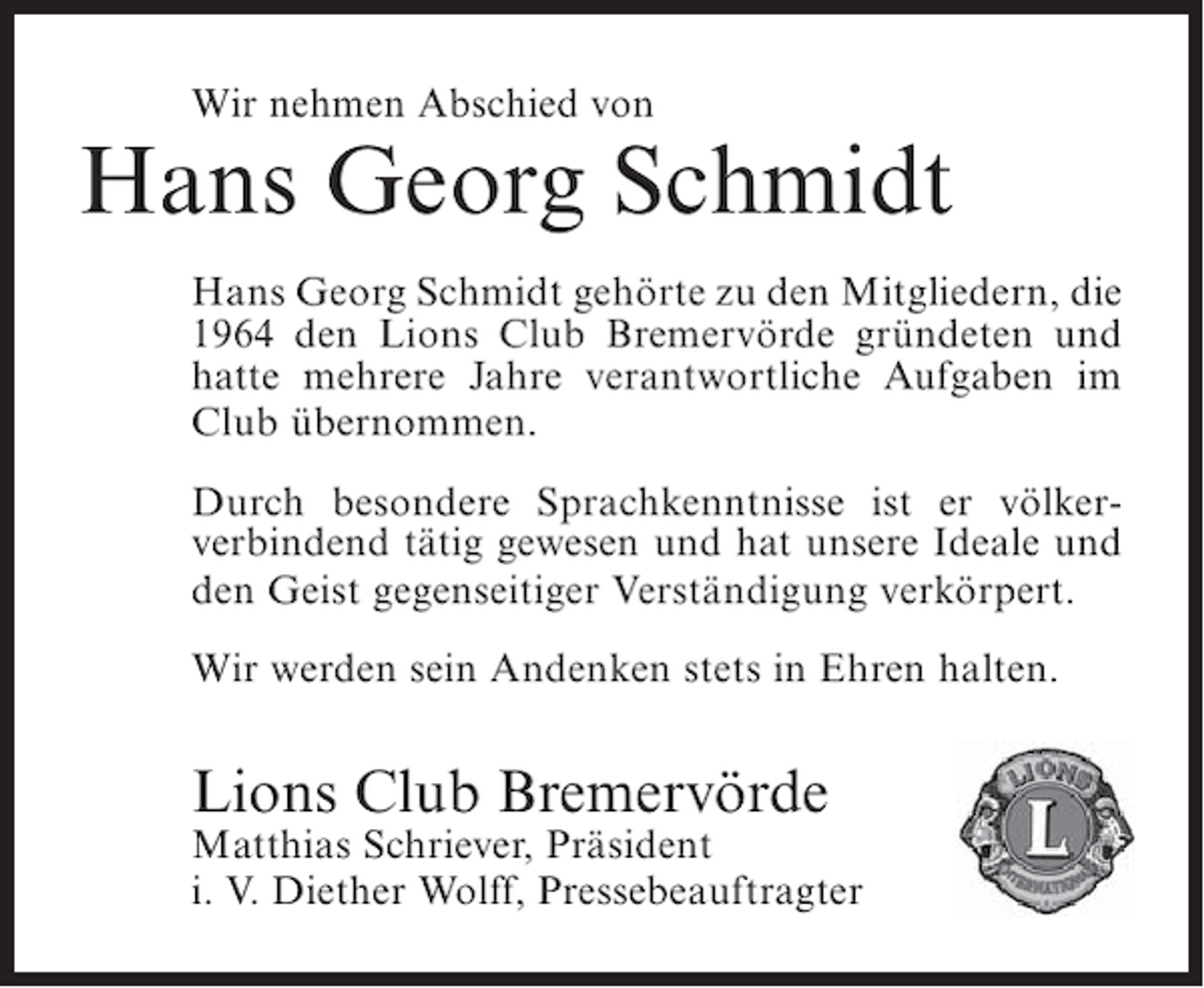 <p>Wir nehmen Abschied von</p><p>Hans Georg Schmidt<br />Hans Georg Schmidt gehörte zu den Mitgliedern, die<br />1964 den Lions Club Bremervörde gründeten und<br />hatte mehrere Jahre verantwortliche Aufgaben im<br />Club übernommen.<br />Durch besondere Sprachkenntnisse ist er völkerverbindend tätig gewesen und hat unsere Ideale und<br />den Geist gegenseitiger Verständigung verkörpert.<br />Wir werden sein Andenken stets in Ehren halten.</p><p>Lions Club Bremervörde<br />Matthias Schriever, Präsident<br />i. V. Diether Wolff, Pressebeauftragter</p>