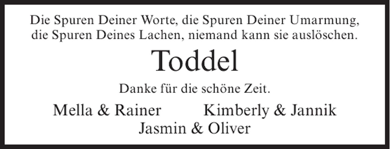 <p>Die Spuren Deiner Worte, die Spuren Deiner Umarmung,<br />die Spuren Deines Lachen, niemand kann sie auslöschen.</p><p>Toddel<br />Danke für die schöne Zeit.</p><p>Mella &amp; Rainer<br />Kimberly &amp; Jannik<br />Jasmin &amp; Oliver</p>