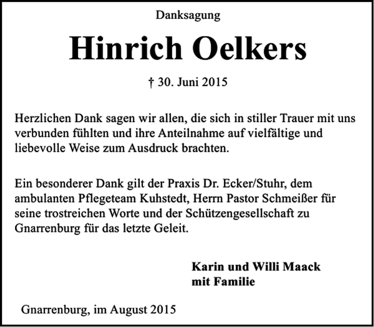 <p>Danksagung</p><p>Hinrich Oelkers<br />† 30. Juni 2015<br />Herzlichen Dank sagen wir allen, die sich in stiller Trauer mit uns<br />verbunden fühlten und ihre Anteilnahme auf vielfältige und<br />liebevolle Weise zum Ausdruck brachten.<br />Ein besonderer Dank gilt der Praxis Dr. Ecker/Stuhr, dem<br />ambulanten Pflegeteam Kuhstedt, Herrn Pastor Schmeißer für<br />seine trostreichen Worte und der Schützengesellschaft zu<br />Gnarrenburg für das letzte Geleit.<br />Karin und Willi Maack<br />mit Familie<br />Gnarrenburg, im August 2015</p>