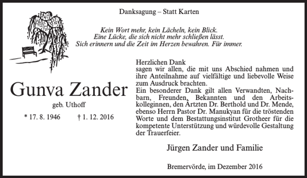 <p>Danksagung – Statt Karten<br />Kein Wort mehr, kein Lächeln, kein Blick.<br />Eine Lücke, die sich nicht mehr schließen lässt.<br />Sich erinnern und die Zeit im Herzen bewahren. Für immer.</p><p>Gunva Zander<br />geb. Uthoff</p><p>* 17. 8. 1946 † 1. 12. 2016</p><p>Herzlichen Dank<br />sagen wir allen, die mit uns Abschied nahmen und<br />ihre Anteilnahme auf vielfältige und liebevolle Weise<br />zum Ausdruck brachten.<br />Ein besonderer Dank gilt allen Verwandten, Nachbarn, Freunden, Bekannten und den Arbeitskolleginnen, den Ärtzten Dr. Berthold und Dr. Mende,<br />ebenso Herrn Pastor Dr. Manukyan für die tröstenden<br />Worte und dem Bestattungsinstitut Grotheer für die<br />kompetente Unterstützung und würdevolle Gestaltung<br />der Trauerfeier.</p><p>Jürgen Zander und Familie<br />Bremervörde, im Dezember 2016</p>