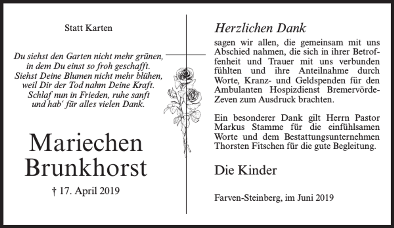 <p>Statt Karten<br />Du siehst den Garten nicht mehr grünen,<br />in dem Du einst so froh geschafft.<br />Siehst Deine Blumen nicht mehr blühen,<br />weil Dir der Tod nahm Deine Kraft.<br />Schlaf nun in Frieden, ruhe sanft<br />und hab‘ für alles vielen Dank.</p><p>Mariechen<br />Brunkhorst<br />† 17. April 2019</p><p>Herzlichen Dank<br />sagen wir allen, die gemeinsam mit uns<br />Abschied nahmen, die sich in ihrer Betroffenheit und Trauer mit uns verbunden<br />fühlten und ihre Anteilnahme durch<br />Worte, Kranz- und Geldspenden für den<br />Ambulanten Hospizdienst BremervördeZeven zum Ausdruck brachten.<br />Ein besonderer Dank gilt Herrn Pastor<br />Markus Stamme für die einfühlsamen<br />Worte und dem Bestattungsunternehmen<br />Thorsten Fitschen für die gute Begleitung.</p><p>Die Kinder<br />Farven-Steinberg, im Juni 2019</p>