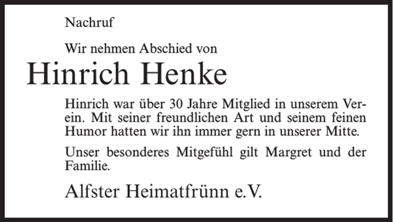 <p>Nachruf<br />Wir nehmen Abschied von</p><p>Hinrich Henke<br />Hinrich war über 30 Jahre Mitglied in unserem Verein. Mit seiner freundlichen Art und seinem feinen<br />Humor hatten wir ihn immer gern in unserer Mitte.<br />Unser besonderes Mitgefühl gilt Margret und der<br />Familie.</p><p>Alfster Heimatfrünn e.V.</p>