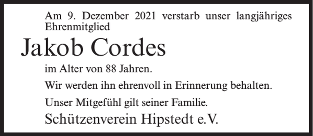 <p>Am 9. Dezember 2021 verstarb unser langjähriges<br />Ehrenmitglied</p><p>Jakob Cordes<br />im Alter von 88 Jahren.</p><p>Wir werden ihn ehrenvoll in Erinnerung behalten.<br />Unser Mitgefühl gilt seiner Familie.</p><p>Schützenverein Hipstedt e.V.</p>