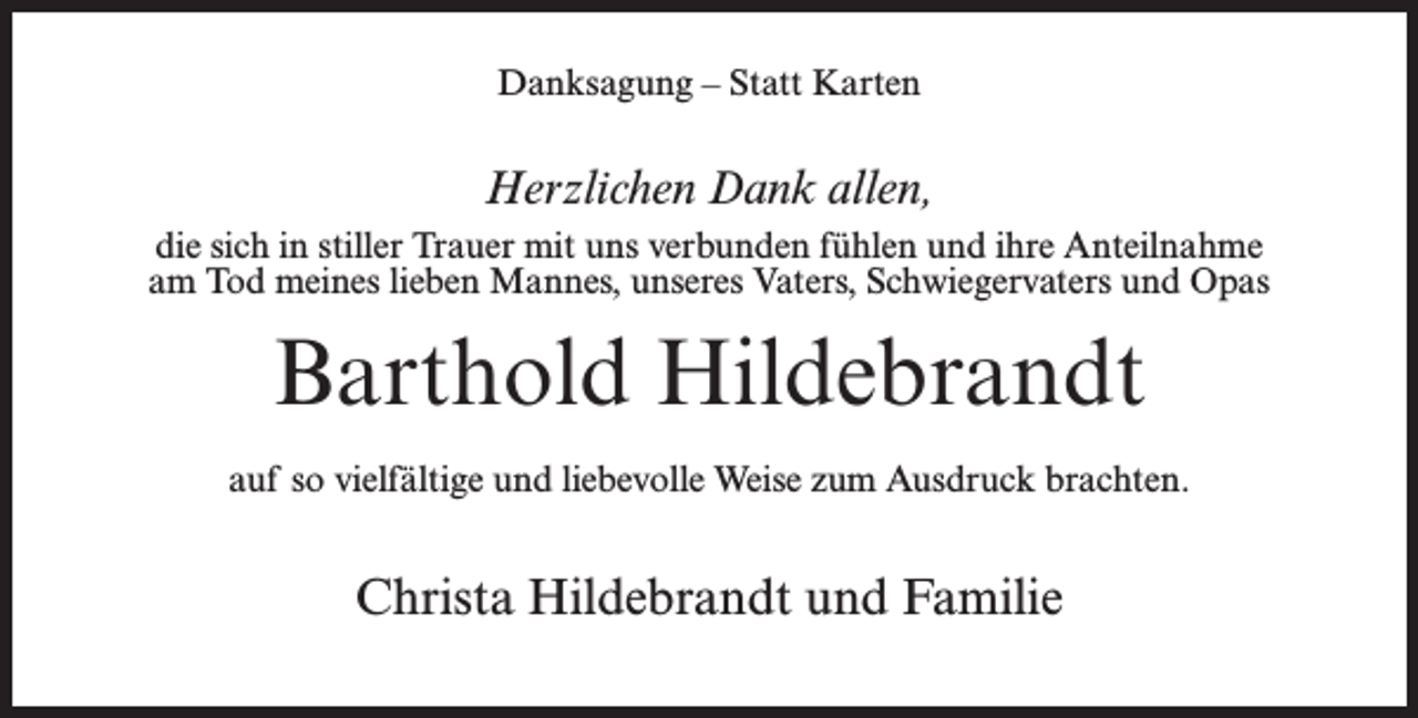 <p>Danksagung – Statt Karten</p><p>Herzlichen Dank allen,<br />die sich in stiller Trauer mit uns verbunden fühlen und ihre Anteilnahme<br />am Tod meines lieben Mannes, unseres Vaters, Schwiegervaters und Opas</p><p>Barthold Hildebrandt<br />auf so vielfältige und liebevolle Weise zum Ausdruck brachten.</p><p>Christa Hildebrandt und Familie</p>