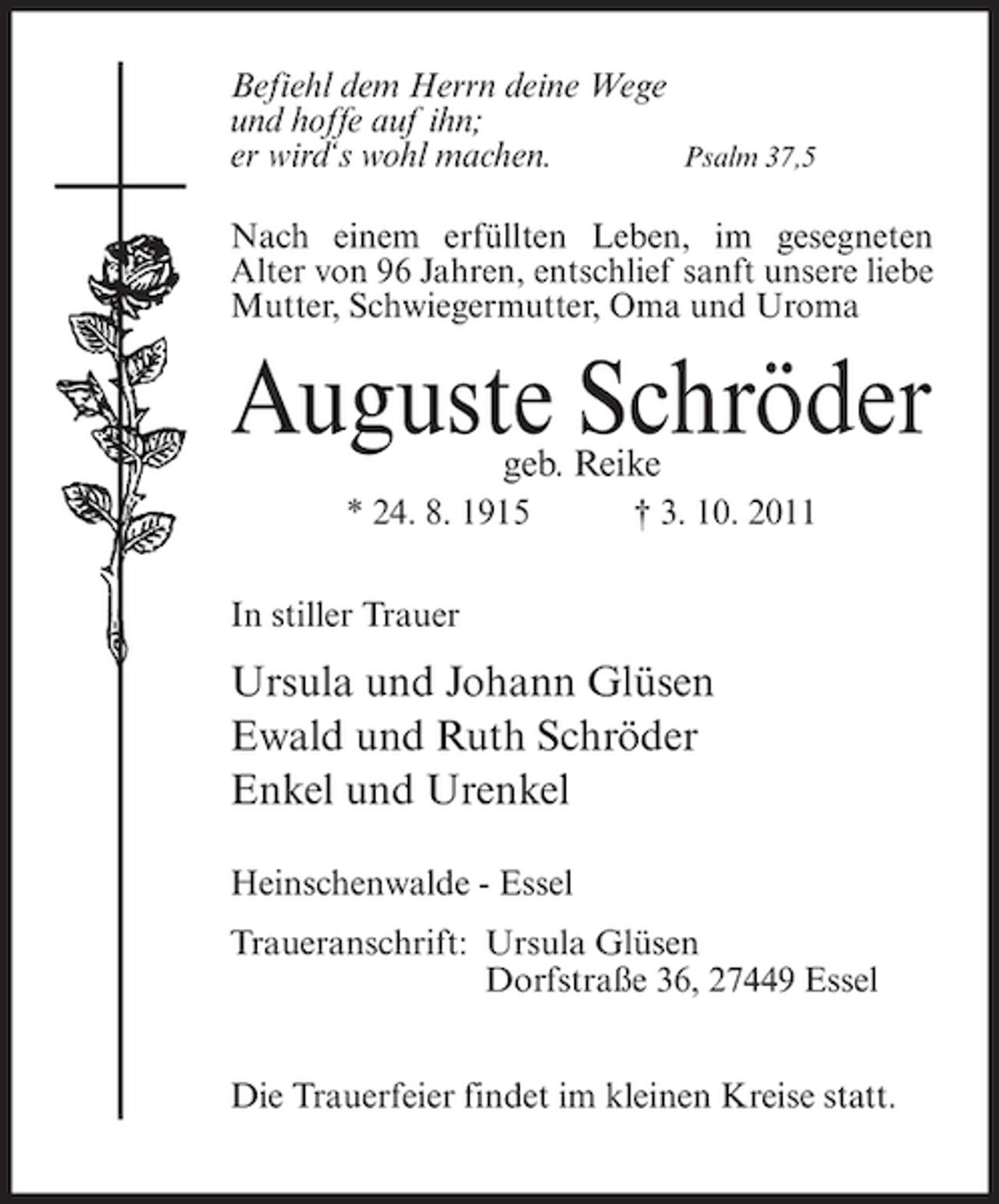 <p>Befiehl dem Herrn deine Wege<br />und hoffe auf ihn;<br />Psalm 37,5<br />er wird‘s wohl machen.<br />Nach einem erfüllten Leben, im gesegneten<br />Alter von 96 Jahren, entschlief sanft unsere liebe<br />Mutter, Schwiegermutter, Oma und Uroma</p><p>Auguste Schröder<br />geb. Reike</p><p>* 24. 8. 1915</p><p>† 3. 10. 2011</p><p>In stiller Trauer</p><p>Ursula und Johann Glüsen<br />Ewald und Ruth Schröder<br />Enkel und Urenkel<br />Heinschenwalde - Essel<br />Traueranschrift: Ursula Glüsen<br />Dorfstraße 36, 27449 Essel<br />Die Trauerfeier findet im kleinen Kreise statt.</p>