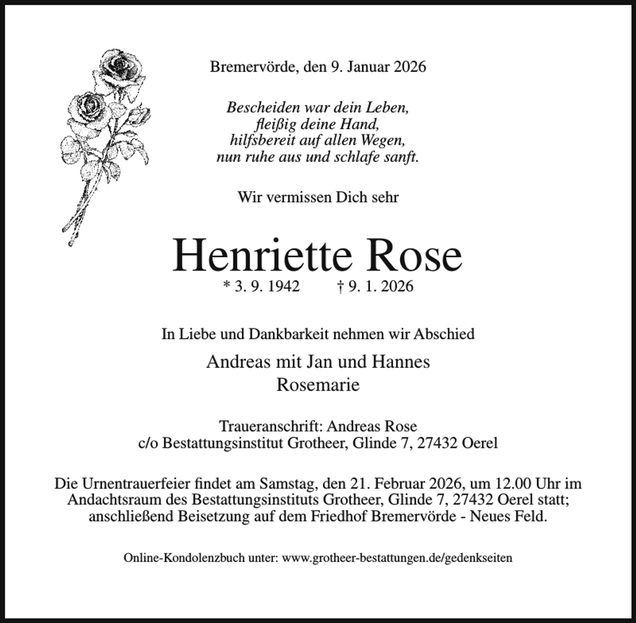 <p>Bremervörde, den 9. Januar 2026<br />Bescheiden war dein Leben,<br />fleißig deine Hand,<br />hilfsbereit auf allen Wegen,<br />nun ruhe aus und schlafe sanft.<br />Wir vermissen Dich sehr</p><p>Henriette Rose<br />* 3. 9. 1942</p><p>† 9. 1. 2026</p><p>In Liebe und Dankbarkeit nehmen wir Abschied</p><p>Andreas mit Jan und Hannes<br />Rosemarie<br />Traueranschrift: Andreas Rose<br />c/o Bestattungsinstitut Grotheer, Glinde 7, 27432 Oerel<br />Die Urnentrauerfeier findet am Samstag, den 21. Februar 2026, um 12.00 Uhr im<br />Andachtsraum des Bestattungsinstituts Grotheer, Glinde 7, 27432 Oerel statt;<br />anschließend Beisetzung auf dem Friedhof Bremervörde - Neues Feld.<br />Online-Kondolenzbuch unter: www.grotheer-bestattungen.de/gedenkseiten</p>