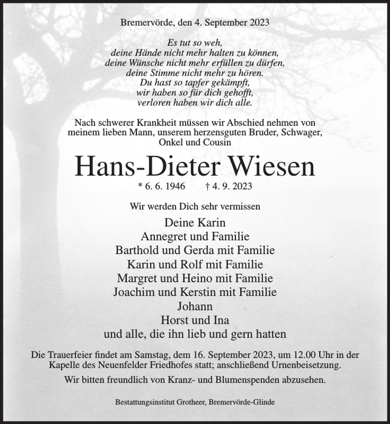 <p>Bremervörde, den 4. September 2023<br />Es tut so weh,<br />deine Hände nicht mehr halten zu können,<br />deine Wünsche nicht mehr erfüllen zu dürfen,<br />deine Stimme nicht mehr zu hören.<br />Du hast so tapfer gekämpft,<br />wir haben so für dich gehofft,<br />verloren haben wir dich alle.<br />Nach schwerer Krankheit müssen wir Abschied nehmen von<br />meinem lieben Mann, unserem herzensguten Bruder, Schwager,<br />Onkel und Cousin</p><p>Hans-Dieter Wiesen<br />* 6. 6. 1946</p><p>† 4. 9. 2023</p><p>Wir werden Dich sehr vermissen</p><p>Deine Karin<br />Annegret und Familie<br />Barthold und Gerda mit Familie<br />Karin und Rolf mit Familie<br />Margret und Heino mit Familie<br />Joachim und Kerstin mit Familie<br />Johann<br />Horst und Ina<br />und alle, die ihn lieb und gern hatten<br />Die Trauerfeier findet am Samstag, dem 16. September 2023, um 12.00 Uhr in der<br />Kapelle des Neuenfelder Friedhofes statt; anschließend Urnenbeisetzung.<br />Wir bitten freundlich von Kranz- und Blumenspenden abzusehen.<br />Bestattungsinstitut Grotheer, Bremervörde-Glinde</p>