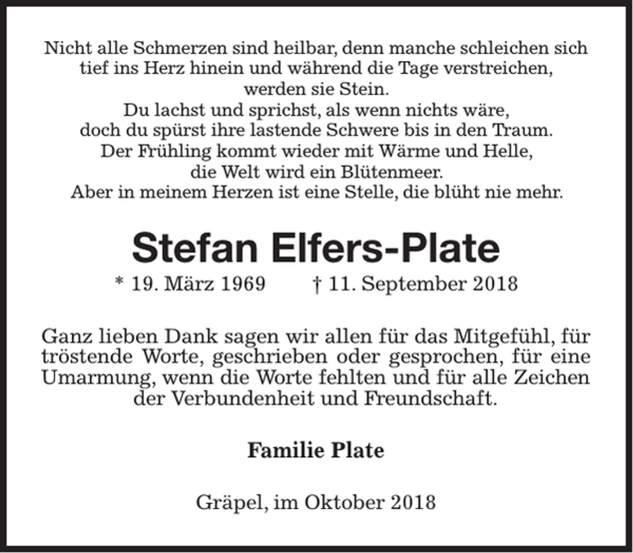 <p>Nicht alle Schmerzen sind heilbar, denn manche schleichen sich<br />tief ins Herz hinein und während die Tage verstreichen,<br />werden sie Stein.<br />Du lachst und sprichst, als wenn nichts wäre,<br />doch du spürst ihre lastende Schwere bis in den Traum.<br />Der Frühling kommt wieder mit Wärme und Helle,<br />die Welt wird ein Blütenmeer.<br />Aber in meinem Herzen ist eine Stelle, die blüht nie mehr.</p><p>Stefan Elfers-Plate<br />* 19. März 1969</p><p>† 11. September 2018</p><p>Ganz lieben Dank sagen wir allen für das Mitgefühl, für<br />tröstende Worte, geschrieben oder gesprochen, für eine<br />Umarmung, wenn die Worte fehlten und für alle Zeichen<br />der Verbundenheit und Freundschaft.</p><p>Familie Plate<br />Gräpel, im Oktober 2018</p>