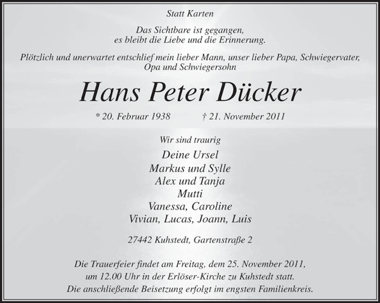 <p>Statt Karten<br />Das Sichtbare ist gegangen,<br />es bleibt die Liebe und die Erinnerung.<br />Plötzlich und unerwartet entschlief mein lieber Mann, unser lieber Papa, Schwiegervater,<br />Opa und Schwiegersohn</p>
<p>Hans Peter Dücker<br />* 20. Februar 1938</p>
<p>† 21. November 2011</p>
<p>Wir sind traurig</p>
<p>Deine Ursel<br />Markus und Sylle<br />Alex und Tanja<br />Mutti<br />Vanessa, Caroline<br />Vivian, Lucas, Joann, Luis<br />27442 Kuhstedt, Gartenstraße 2<br />Die Trauerfeier findet am Freitag, dem 25. November 2011,<br />um 12.00 Uhr in der Erlöser-Kirche zu Kuhstedt statt.<br />Die anschließende Beisetzung erfolgt im engsten Familienkreis.</p>