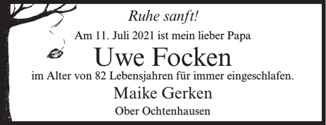 <p>Ruhe sanft!<br />Am 11. Juli 2021 ist mein lieber Papa</p><p>Uwe Focken</p><p>im Alter von 82 Lebensjahren für immer eingeschlafen.</p><p>Maike Gerken<br />Ober Ochtenhausen</p>