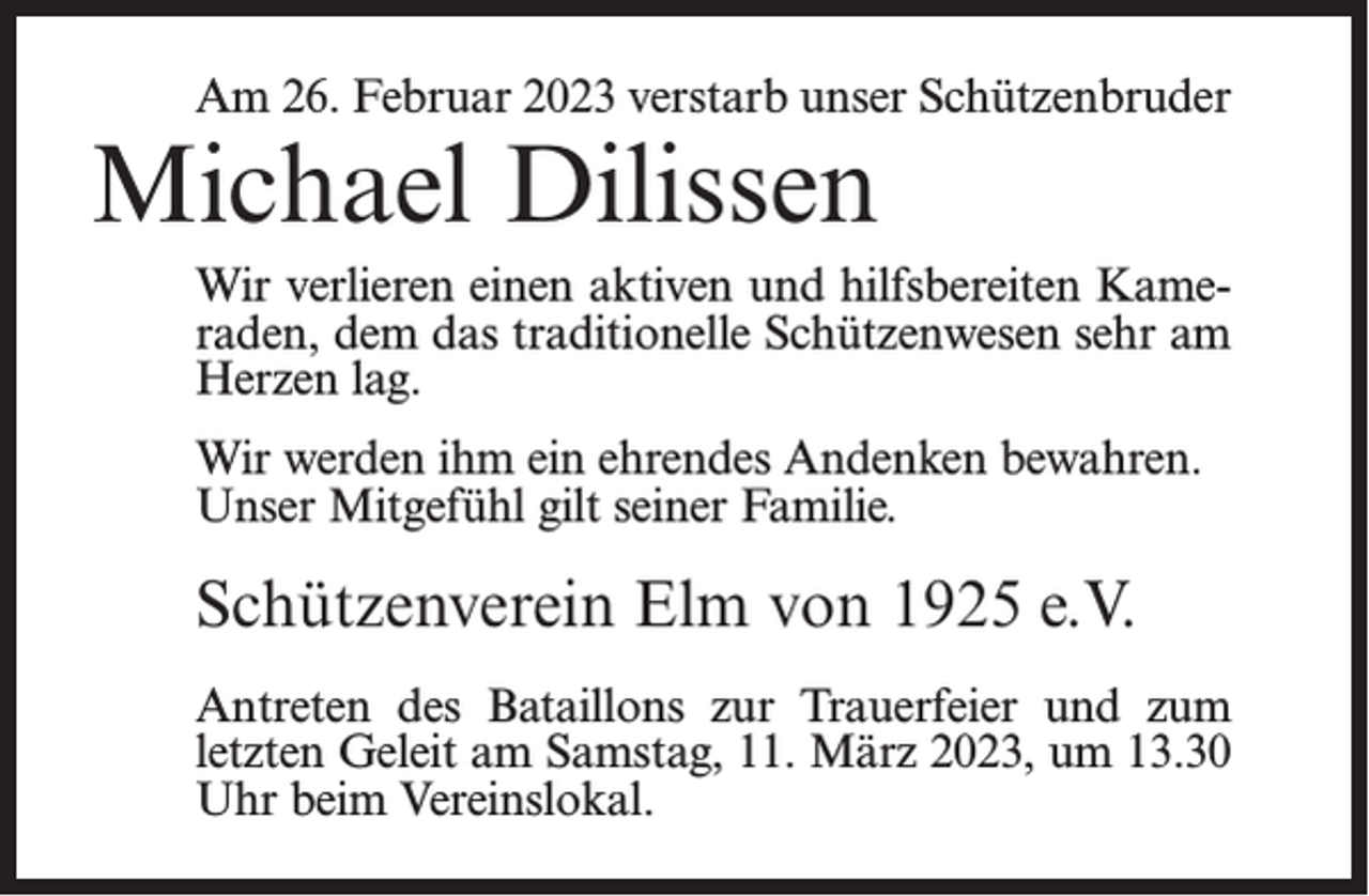 <p>Am 26. Februar 2023 verstarb unser Schützenbruder</p><p>Michael Dilissen</p><p>Wir verlieren einen aktiven und hilfsbereiten Kameraden, dem das traditionelle Schützenwesen sehr am<br />Herzen lag.<br />Wir werden ihm ein ehrendes Andenken bewahren.<br />Unser Mitgefühl gilt seiner Familie.</p><p>Schützenverein Elm von 1925 e.V.<br />Antreten des Bataillons zur Trauerfeier und zum<br />letzten Geleit am Samstag, 11. März 2023, um 13.30<br />Uhr beim Vereinslokal.</p>