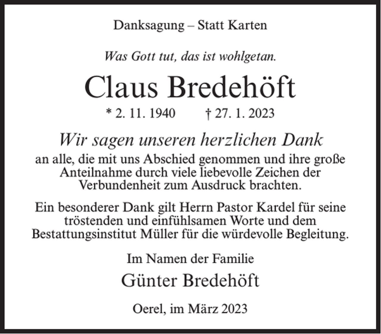 <p>Danksagung – Statt Karten<br />Was Gott tut, das ist wohlgetan.</p><p>Claus Bredehöft<br />* 2. 11. 1940</p><p>† 27. 1. 2023</p><p>Wir sagen unseren herzlichen Dank<br />an alle, die mit uns Abschied genommen und ihre große<br />Anteilnahme durch viele liebevolle Zeichen der<br />Verbundenheit zum Ausdruck brachten.<br />Ein besonderer Dank gilt Herrn Pastor Kardel für seine<br />tröstenden und einfühlsamen Worte und dem<br />Bestattungsinstitut Müller für die würdevolle Begleitung.<br />Im Namen der Familie</p><p>Günter Bredehöft<br />Oerel, im März 2023</p>
