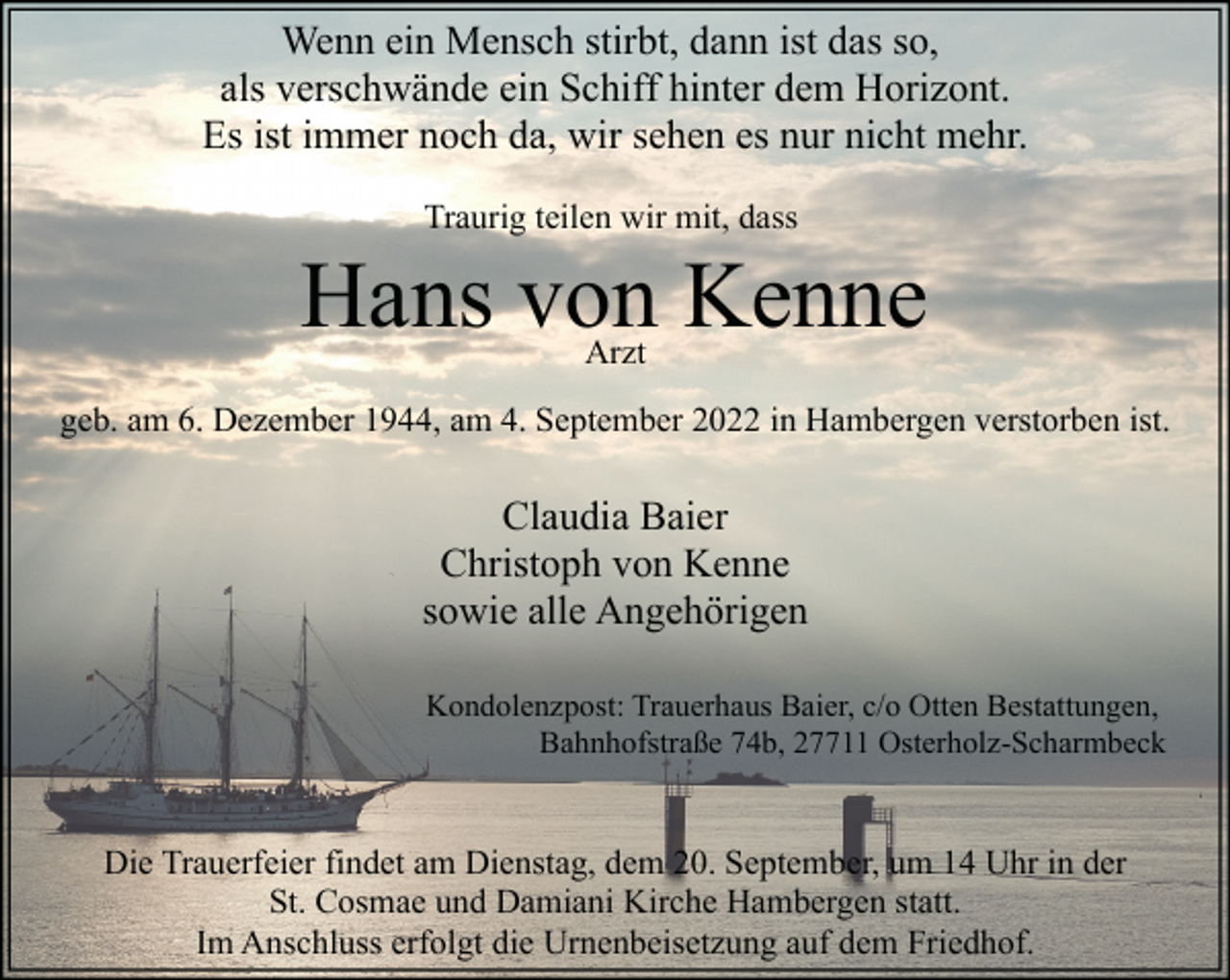 <p>Wenn ein Mensch stirbt, dann ist das so,<br />als verschwände ein Schiff hinter dem Horizont.<br />Es ist immer noch da, wir sehen es nur nicht mehr.<br />Traurig teilen wir mit, dass</p><p>Hans von Kenne<br />Arzt</p><p>geb. am 6. Dezember 1944, am 4. September 2022 in Hambergen verstorben ist.</p><p>Claudia Baier<br />Christoph von Kenne<br />sowie alle Angehörigen<br />Kondolenzpost: Trauerhaus Baier, c/o Otten Bestattungen,<br />Bahnhofstraße 74b, 27711 Osterholz-Scharmbeck</p><p>Die Trauerfeier findet am Dienstag, dem 20. September, um 14 Uhr in der<br />St. Cosmae und Damiani Kirche Hambergen statt.<br />Im Anschluss erfolgt die Urnenbeisetzung auf dem Friedhof.</p>