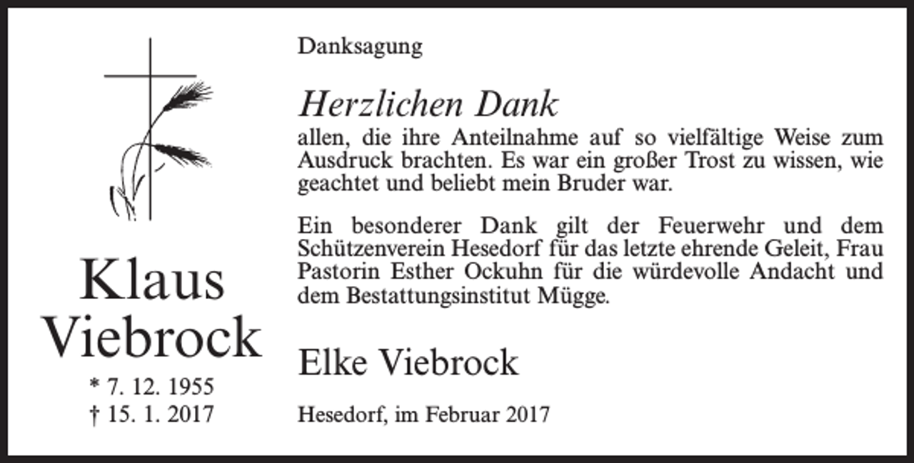 <p>Danksagung</p><p>Herzlichen Dank</p><p>allen, die ihre Anteilnahme auf so vielfältige Weise zum<br />Ausdruck brachten. Es war ein großer Trost zu wissen, wie<br />geachtet und beliebt mein Bruder war.</p><p>Klaus<br />Viebrock<br />* 7. 12. 1955<br />† 15. 1. 2017</p><p>Ein besonderer Dank gilt der Feuerwehr und dem<br />­Schützenverein Hesedorf für das letzte ehrende Geleit, Frau<br />Pastorin Esther Ockuhn für die würdevolle Andacht und<br />dem ­Bestattungsinstitut Mügge.</p><p>Elke Viebrock<br />Hesedorf, im Februar 2017</p>