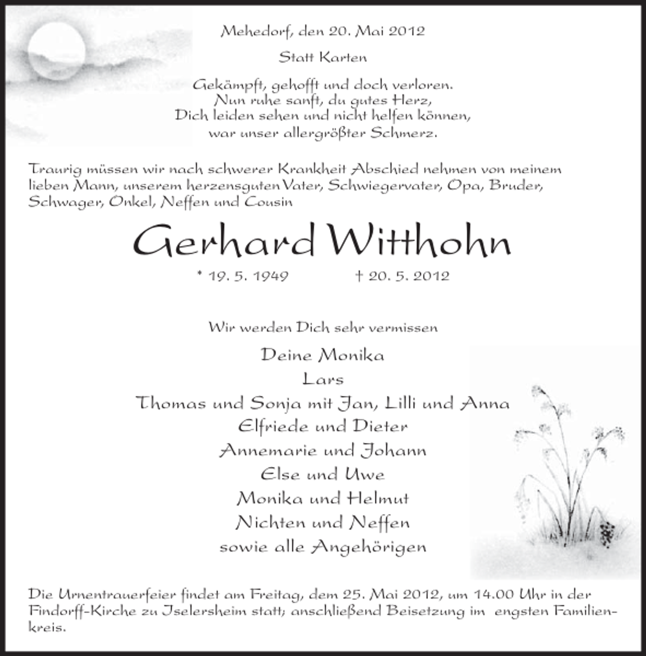 <p>Mehedorf, den 20. Mai 2012<br />Statt Karten<br />Gekämpft, gehofft und doch verloren.<br />Nun ruhe sanft, du gutes Herz,<br />Dich leiden sehen und nicht helfen können,<br />war unser allergrößter Schmerz.<br />Traurig müssen wir nach schwerer Krankheit Abschied nehmen von meinem<br />lieben Mann, unserem herzensguten Vater, Schwiegervater, Opa, Bruder,<br />Schwager, Onkel, Neffen und Cousin</p><p>Gerhard Witthohn<br />* 19. 5. 1949</p><p>† 20. 5. 2012</p><p>Wir werden Dich sehr vermissen</p><p>Deine Monika<br />Lars<br />Thomas und Sonja mit Jan, Lilli und Anna<br />Elfriede und Dieter<br />Annemarie und Johann<br />Else und Uwe<br />Monika und Helmut<br />Nichten und Neffen<br />sowie alle Angehörigen<br />Die Urnentrauerfeier findet am Freitag, dem 25. Mai 2012, um 14.00 Uhr in der<br />Findorff-Kirche zu Iselersheim statt; anschließend Beisetzung im engsten Familienkreis.</p>