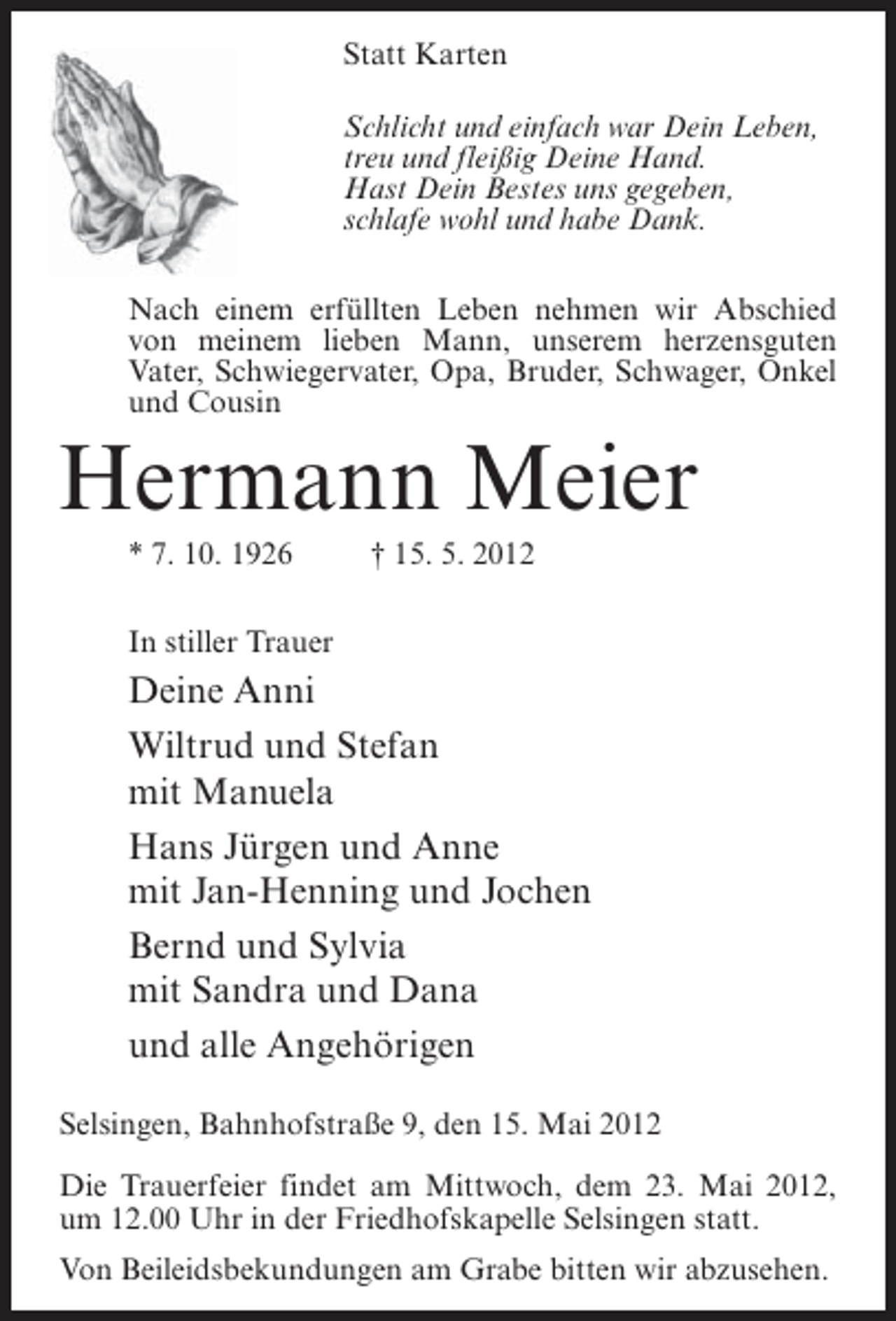 <p>Statt Karten<br />Schlicht und einfach war Dein Leben,<br />treu und fleißig Deine Hand.<br />Hast Dein Bestes uns gegeben,<br />schlafe wohl und habe Dank.<br />Nach einem erfüllten Leben nehmen wir Abschied<br />von meinem lieben Mann, unserem herzensguten<br />Vater, Schwiegervater, Opa, Bruder, Schwager, Onkel<br />und Cousin</p><p>Hermann Meier<br />* 7. 10. 1926</p><p>† 15. 5. 2012</p><p>In stiller Trauer</p><p>Deine Anni<br />Wiltrud und Stefan<br />mit Manuela<br />Hans Jürgen und Anne<br />mit Jan-Henning und Jochen<br />Bernd und Sylvia<br />mit Sandra und Dana<br />und alle Angehörigen<br />Selsingen, Bahnhofstraße 9, den 15. Mai 2012<br />Die Trauerfeier findet am Mittwoch, dem 23. Mai 2012,<br />um 12.00 Uhr in der Friedhofskapelle Selsingen statt.<br />Von Beileidsbekundungen am Grabe bitten wir abzusehen.</p>