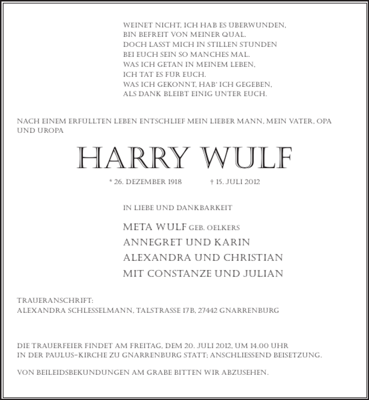 <p>weinet nicht, ich hab es überwunden,<br />bin befreit von meiner qual.<br />doch lasst mich in stillen stunden<br />bei euch sein so manches mal.<br />was ich getan in meinem leben,<br />ich tat es für euch.<br />was ich gekonnt, hab‘ ich gegeben,<br />als dank bleibt einig unter euch.</p><p>Nach einem erfüllten leben entschlief mein lieber mann, mein vater, opa<br />und uropa</p><p>harry wulf<br />* 26. dezember 1918</p><p>† 15. Juli 2012</p><p>In Liebe und Dankbarkeit</p><p>meta wulf geb. oelkers<br />annegret und Karin<br />Alexandra und Christian<br />mit Constanze und Julian<br />Traueranschrift:<br />Alexandra Schlesselmann, talstraße 17b, 27442 Gnarrenburg</p><p>die trauerfeier findet am freitag, dem 20. juli 2012, um 14.00 uhr<br />in der paulus-kirche zu gnarrenburg statt; anschließend beisetzung.<br />von beileidsbekundungen am grabe bitten wir abzusehen.</p>