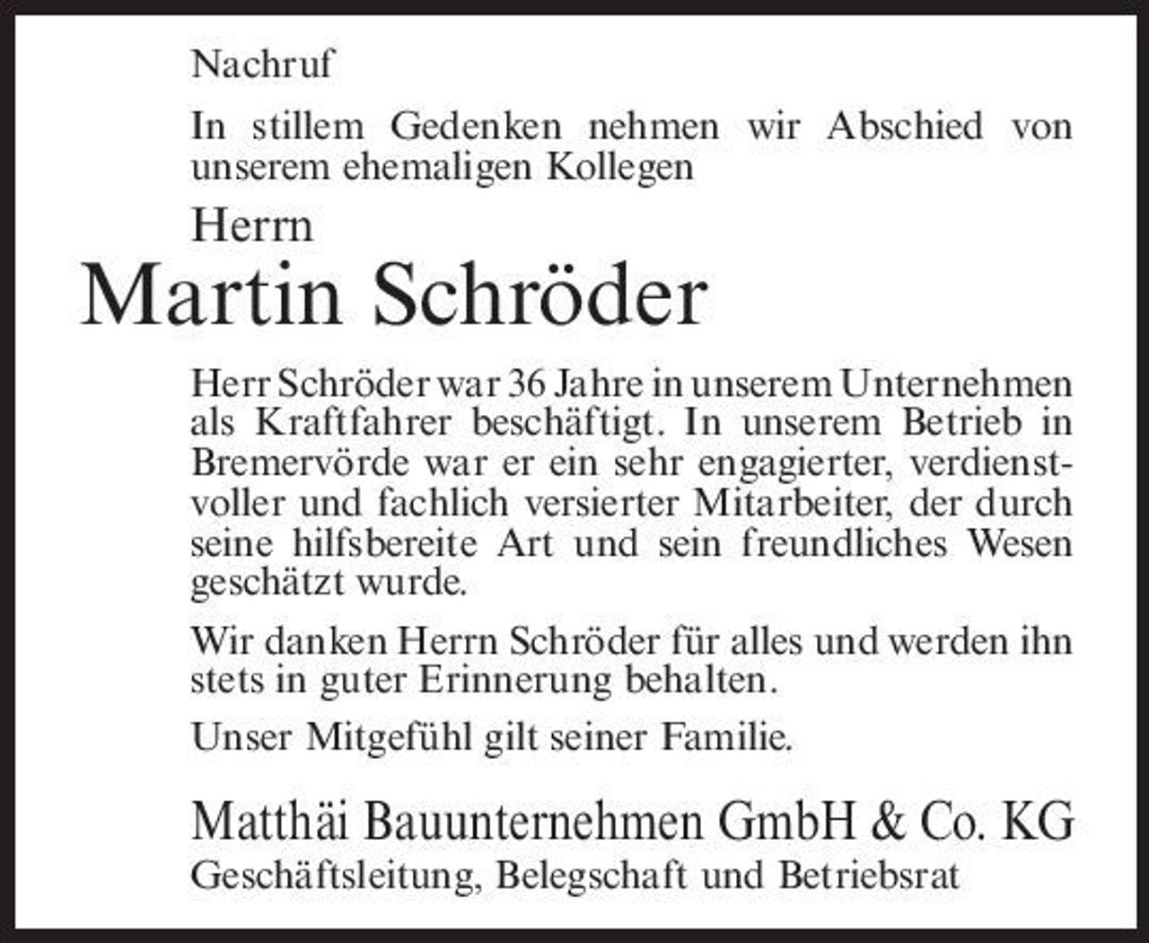 <p>Nachruf In stillem Gedenken nehmen wir Abschied von unserem ehemaligen Kollegen</p><p>Herrn</p><p>Martin Schröder<br />Herr Schröder war 36 Jahre in unserem Unternehmen als Kraftfahrer beschäftigt. In unserem Betrieb in Bremervörde war er ein sehr engagierter, verdienstvoller und fachlich versierter Mitarbeiter, der durch seine hilfsbereite Art und sein freundliches Wesen geschätzt wurde. Wir danken Herrn Schröder für alles und werden ihn stets in guter Erinnerung behalten. Unser Mitgefühl gilt seiner Familie.</p><p>Matthäi Bauunternehmen GmbH &amp; Co. KG<br />Geschäftsleitung, Belegschaft und Betriebsrat</p>