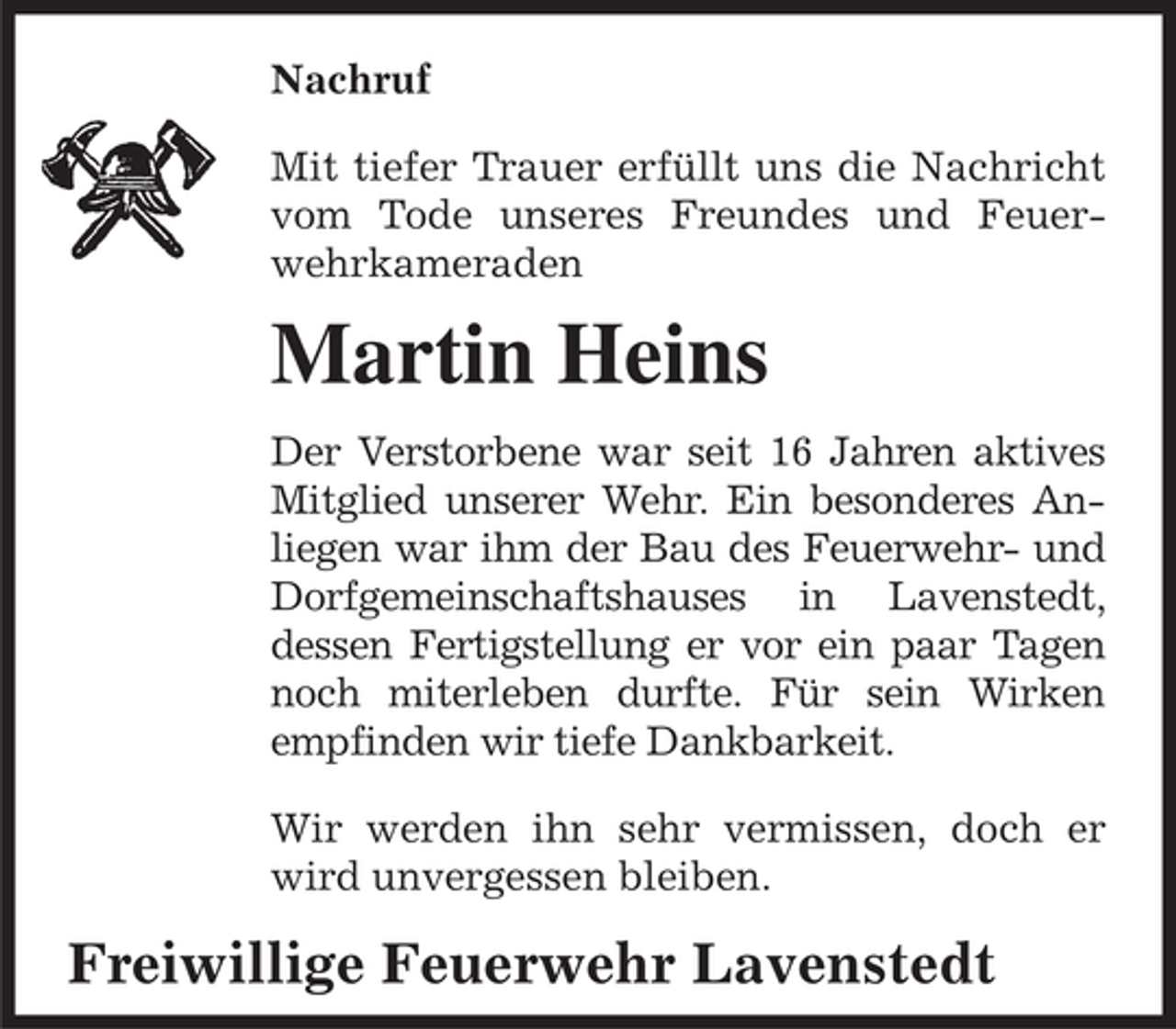 <p>Nachruf<br />Mit tiefer Trauer erfüllt uns die Nachricht<br />vom Tode unseres Freundes und Feuerwehrkameraden</p><p>Martin Heins<br />Der Verstorbene war seit 16 Jahren aktives<br />Mitglied unserer Wehr. Ein besonderes Anliegen war ihm der Bau des Feuerwehr- und<br />Dorfgemeinschaftshauses in Lavenstedt,<br />dessen Fertigstellung er vor ein paar Tagen<br />noch miterleben durfte. Für sein Wirken<br />empfinden wir tiefe Dankbarkeit.<br />Wir werden ihn sehr vermissen, doch er<br />wird unvergessen bleiben.</p><p>Freiwillige Feuerwehr Lavenstedt</p>