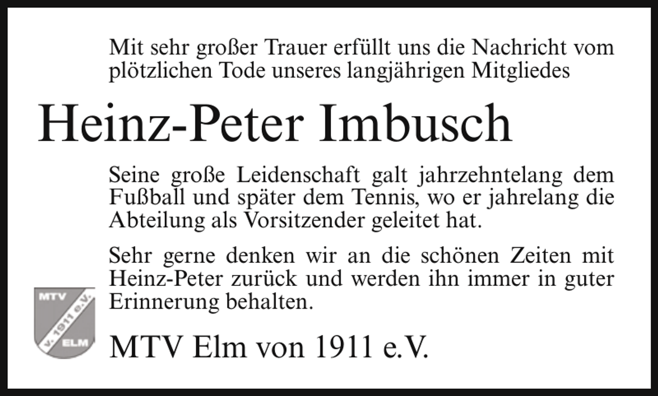 <p>Mit sehr großer Trauer erfüllt uns die Nachricht vom<br />plötzlichen Tode unseres langjährigen Mitgliedes</p><p>Heinz-Peter Imbusch<br />Seine große Leidenschaft galt jahrzehntelang dem<br />Fußball und später dem Tennis, wo er jahrelang die<br />Abteilung als Vorsitzender geleitet hat.<br />Sehr gerne denken wir an die schönen Zeiten mit<br />Heinz-Peter zurück und werden ihn immer in guter<br />Erinnerung behalten.</p><p>MTV Elm von 1911 e.V.</p>