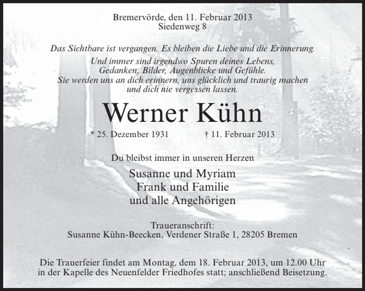 <p>Bremervörde, den 11. Februar 2013<br />Siedenweg 8<br />Das Sichtbare ist vergangen. Es bleiben die Liebe und die Erinnerung.<br />Und immer sind irgendwo Spuren deines Lebens,<br />Gedanken, Bilder, Augenblicke und Gefühle.<br />Sie werden uns an dich erinnern, uns glücklich und traurig machen<br />und dich nie vergessen lassen.</p><p>Werner Kühn<br />* 25. Dezember 1931</p><p>† 11. Februar 2013</p><p>Du bleibst immer in unseren Herzen</p><p>Susanne und Myriam<br />Frank und Familie<br />und alle Angehörigen<br />Traueranschrift:<br />Susanne Kühn-Beecken, Verdener Straße 1, 28205 Bremen<br />Die Trauerfeier findet am Montag, dem 18. Februar 2013, um 12.00 Uhr<br />in der Kapelle des Neuenfelder Friedhofes statt; anschließend Beisetzung.</p>