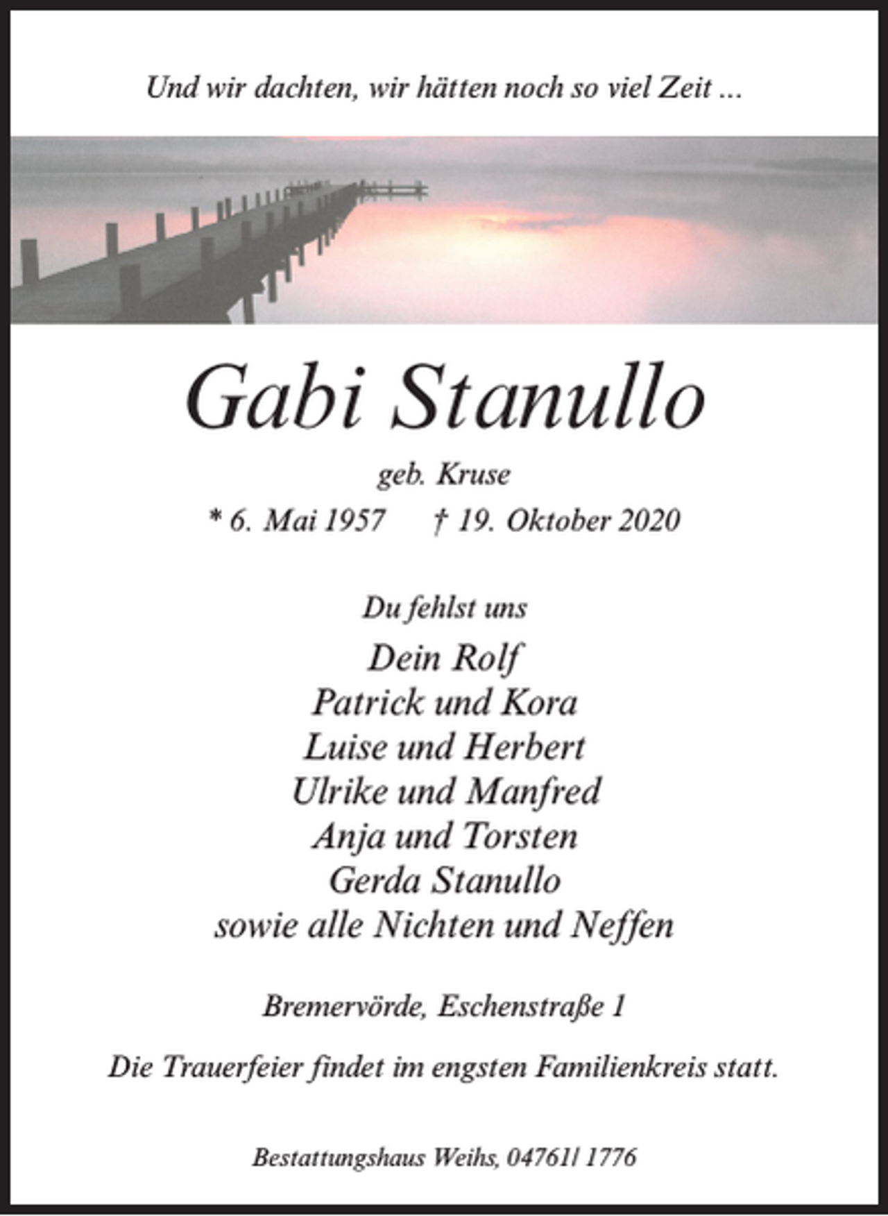 <p>Und wir dachten, wir hätten noch so viel Zeit ...</p><p>Gabi Stanullo<br />geb. Kruse<br />* 6. Mai 1957</p><p>† 19. Oktober 2020</p><p>Du fehlst uns</p><p>Dein Rolf<br />Patrick und Kora<br />Luise und Herbert<br />Ulrike und Manfred<br />Anja und Torsten<br />Gerda Stanullo<br />sowie alle Nichten und Neffen<br />Bremervörde, Eschenstraße 1<br />Die Trauerfeier findet im engsten Familienkreis statt.<br />Bestattungshaus Weihs, 04761/ 1776</p>