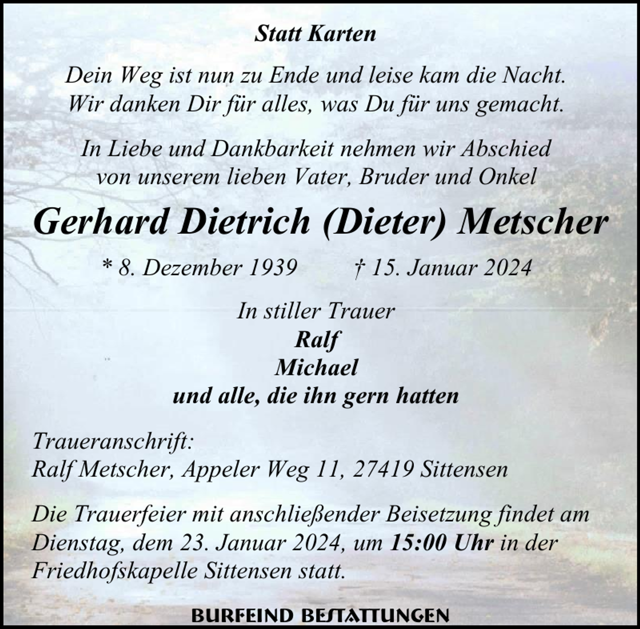 <p>Statt Karten<br />Dein Weg ist nun zu Ende und leise kam die Nacht.<br />Wir danken Dir für alles, was Du für uns gemacht.<br />In Liebe und Dankbarkeit nehmen wir Abschied<br />von unserem lieben Vater, Bruder und Onkel</p><p>Gerhard Dietrich (Dieter) Metscher<br />* 8. Dezember 1939</p><p>† 15. Januar 2024</p><p>In stiller Trauer<br />Ralf<br />Michael<br />und alle, die ihn gern hatten<br />Traueranschrift:<br />Ralf Metscher, Appeler Weg 11, 27419 Sittensen<br />Die Trauerfeier mit anschließender Beisetzung findet am<br />Dienstag, dem 23. Januar 2024, um 15:00 Uhr in der<br />Friedhofskapelle Sittensen statt.<br />Burfeind Bestattungen</p>