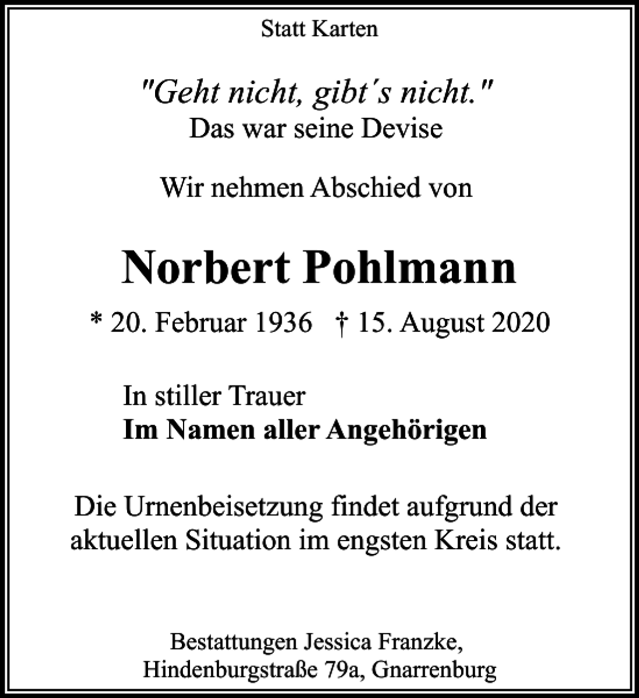 <p>Statt Karten</p><p>"Geht nicht, gibt´s nicht."<br />Das war seine Devise</p><p>Wir nehmen Abschied von</p><p>Norbert Pohlmann<br />* 20. Februar 1936 † 15. August 2020<br />In stiller Trauer<br />Im Namen aller Angehörigen<br />Die Urnenbeisetzung findet aufgrund der<br />aktuellen Situation im engsten Kreis statt.<br />Bestattungen Jessica Franzke,<br />Hindenburgstraße 79a, Gnarrenburg</p>